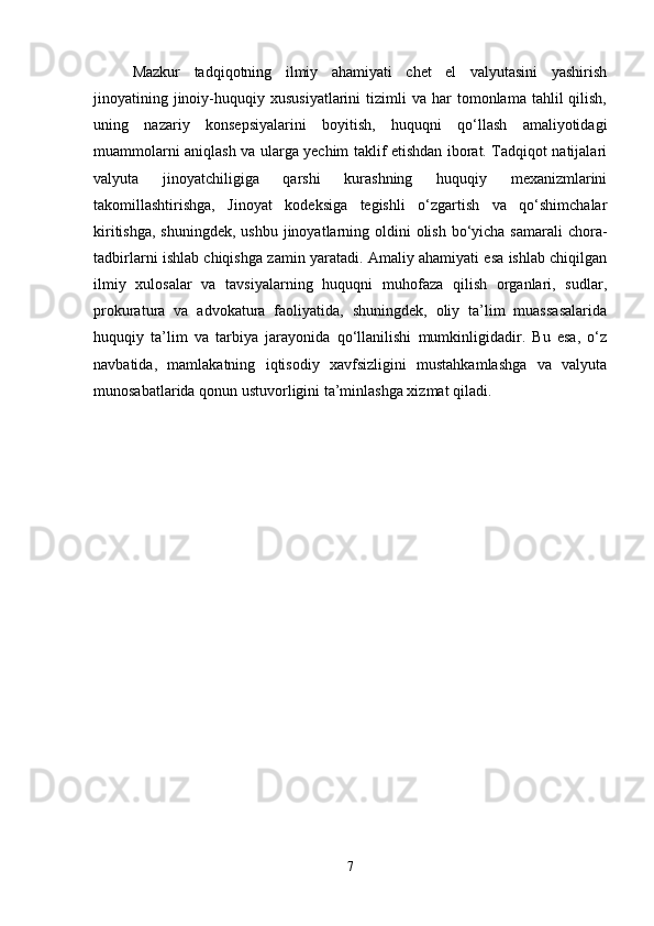 Mazkur   tadqiqotning   ilmiy   ahamiyati   chet   el   valyutasini   yashirish
jinoyatining  jinoiy-huquqiy  xususiyatlarini  tizimli   va  har   tomonlama  tahlil   qilish,
uning   nazariy   konsepsiyalarini   boyitish,   huquqni   qo‘llash   amaliyotidagi
muammolarni aniqlash va ularga yechim taklif etishdan iborat. Tadqiqot natijalari
valyuta   jinoyatchiligiga   qarshi   kurashning   huquqiy   mexanizmlarini
takomillashtirishga,   Jinoyat   kodeksiga   tegishli   o‘zgartish   va   qo‘shimchalar
kiritishga,  shuningdek, ushbu  jinoyatlarning oldini  olish bo‘yicha samarali  chora-
tadbirlarni ishlab chiqishga zamin yaratadi. Amaliy ahamiyati esa ishlab chiqilgan
ilmiy   xulosalar   va   tavsiyalarning   huquqni   muhofaza   qilish   organlari,   sudlar,
prokuratura   va   advokatura   faoliyatida,   shuningdek,   oliy   ta’lim   muassasalarida
huquqiy   ta’lim   va   tarbiya   jarayonida   qo‘llanilishi   mumkinligidadir.   Bu   esa,   o‘z
navbatida,   mamlakatning   iqtisodiy   xavfsizligini   mustahkamlashga   va   valyuta
munosabatlarida qonun ustuvorligini ta’minlashga xizmat qiladi.
7 