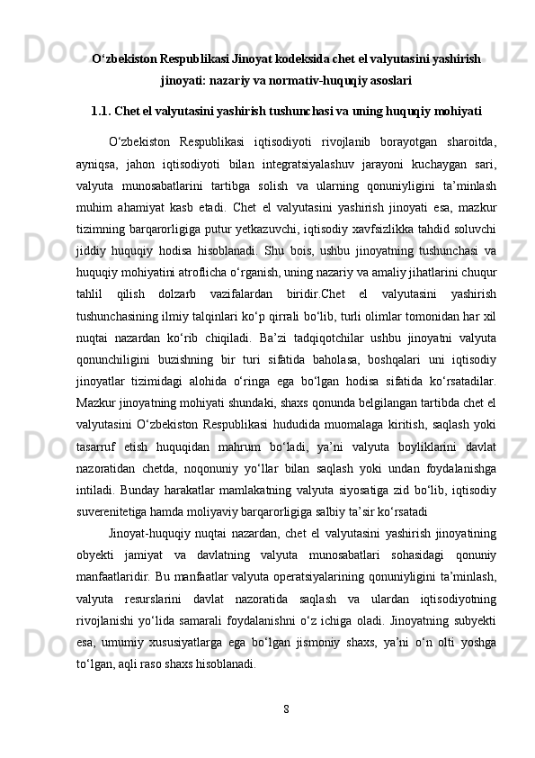 O‘zbekiston Respublikasi Jinoyat kodeksida chet el valyutasini yashirish
jinoyati: nazariy va normativ-huquqiy asoslari
1.1. Chet el valyutasini yashirish tushunchasi va uning huquqiy mohiyati
O‘zbekiston   Respublikasi   iqtisodiyoti   rivojlanib   borayotgan   sharoitda,
ayniqsa,   jahon   iqtisodiyoti   bilan   integratsiyalashuv   jarayoni   kuchaygan   sari,
valyuta   munosabatlarini   tartibga   solish   va   ularning   qonuniyligini   ta’minlash
muhim   ahamiyat   kasb   etadi.   Chet   el   valyutasini   yashirish   jinoyati   esa,   mazkur
tizimning barqarorligiga putur  yetkazuvchi, iqtisodiy xavfsizlikka tahdid soluvchi
jiddiy   huquqiy   hodisa   hisoblanadi.   Shu   bois,   ushbu   jinoyatning   tushunchasi   va
huquqiy mohiyatini atroflicha o‘rganish, uning nazariy va amaliy jihatlarini chuqur
tahlil   qilish   dolzarb   vazifalardan   biridir.Chet   el   valyutasini   yashirish
tushunchasining ilmiy talqinlari ko‘p qirrali bo‘lib, turli olimlar tomonidan har xil
nuqtai   nazardan   ko‘rib   chiqiladi.   Ba’zi   tadqiqotchilar   ushbu   jinoyatni   valyuta
qonunchiligini   buzishning   bir   turi   sifatida   baholasa,   boshqalari   uni   iqtisodiy
jinoyatlar   tizimidagi   alohida   o‘ringa   ega   bo‘lgan   hodisa   sifatida   ko‘rsatadilar.
Mazkur jinoyatning mohiyati shundaki, shaxs qonunda belgilangan tartibda chet el
valyutasini   O‘zbekiston   Respublikasi   hududida   muomalaga   kiritish,   saqlash   yoki
tasarruf   etish   huquqidan   mahrum   bo‘ladi,   ya’ni   valyuta   boyliklarini   davlat
nazoratidan   chetda,   noqonuniy   yo‘llar   bilan   saqlash   yoki   undan   foydalanishga
intiladi.   Bunday   harakatlar   mamlakatning   valyuta   siyosatiga   zid   bo‘lib,   iqtisodiy
suverenitetiga hamda moliyaviy barqarorligiga salbiy ta’sir ko‘rsatadi 
Jinoyat-huquqiy   nuqtai   nazardan,   chet   el   valyutasini   yashirish   jinoyatining
obyekti   jamiyat   va   davlatning   valyuta   munosabatlari   sohasidagi   qonuniy
manfaatlaridir. Bu manfaatlar valyuta operatsiyalarining qonuniyligini ta’minlash,
valyuta   resurslarini   davlat   nazoratida   saqlash   va   ulardan   iqtisodiyotning
rivojlanishi   yo‘lida   samarali   foydalanishni   o‘z   ichiga   oladi.   Jinoyatning   subyekti
esa,   umumiy   xususiyatlarga   ega   bo‘lgan   jismoniy   shaxs,   ya’ni   o‘n   olti   yoshga
to‘lgan, aqli raso shaxs hisoblanadi. 
8 