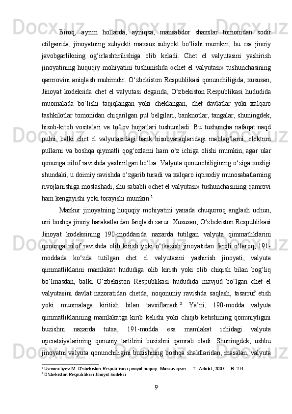 Biroq,   ayrim   hollarda,   ayniqsa,   mansabdor   shaxslar   tomonidan   sodir
etilganida,   jinoyatning   subyekti   maxsus   subyekt   bo‘lishi   mumkin,   bu   esa   jinoiy
javobgarlikning   og‘irlashtirilishiga   olib   keladi.   Chet   el   valyutasini   yashirish
jinoyatining   huquqiy   mohiyatini   tushunishda   «chet   el   valyutasi»   tushunchasining
qamrovini aniqlash muhimdir. O‘zbekiston Respublikasi  qonunchiligida, xususan,
Jinoyat   kodeksida   chet   el   valyutasi   deganda,   O‘zbekiston   Respublikasi   hududida
muomalada   bo‘lishi   taqiqlangan   yoki   cheklangan,   chet   davlatlar   yoki   xalqaro
tashkilotlar tomonidan chiqarilgan pul  belgilari, banknotlar, tangalar, shuningdek,
hisob-kitob   vositalari   va   to‘lov   hujjatlari   tushuniladi.   Bu   tushuncha   nafaqat   naqd
pulni,   balki   chet   el   valyutasidagi   bank   hisobvaraqlaridagi   mablag‘larni,   elektron
pullarni   va   boshqa   qiymatli   qog‘ozlarni   ham   o‘z   ichiga   olishi   mumkin,   agar   ular
qonunga xilof ravishda yashirilgan bo‘lsa. Valyuta qonunchiligining o‘ziga xosligi
shundaki, u doimiy ravishda o‘zgarib turadi va xalqaro iqtisodiy munosabatlarning
rivojlanishiga moslashadi, shu sababli «chet el valyutasi» tushunchasining qamrovi
ham kengayishi yoki torayishi mumkin. 1
Mazkur   jinoyatning   huquqiy   mohiyatini   yanada   chuqurroq   anglash   uchun,
uni boshqa jinoiy harakatlardan farqlash zarur. Xususan, O‘zbekiston Respublikasi
Jinoyat   kodeksining   190-moddasida   nazarda   tutilgan   valyuta   qimmatliklarini
qonunga   xilof   ravishda   olib   kirish   yoki   o‘tkazish   jinoyatidan   farqli   o‘laroq,   191-
moddada   ko‘zda   tutilgan   chet   el   valyutasini   yashirish   jinoyati,   valyuta
qimmatliklarini   mamlakat   hududiga   olib   kirish   yoki   olib   chiqish   bilan   bog‘liq
bo‘lmasdan,   balki   O‘zbekiston   Respublikasi   hududida   mavjud   bo‘lgan   chet   el
valyutasini   davlat   nazoratidan   chetda,   noqonuniy   ravishda   saqlash,   tasarruf   etish
yoki   muomalaga   kiritish   bilan   tavsiflanadi. 2
  Ya’ni,   190-modda   valyuta
qimmatliklarining   mamlakatga   kirib   kelishi   yoki   chiqib   ketishining   qonuniyligini
buzishni   nazarda   tutsa,   191-modda   esa   mamlakat   ichidagi   valyuta
operatsiyalarining   qonuniy   tartibini   buzishni   qamrab   oladi.   Shuningdek,   ushbu
jinoyatni valyuta qonunchiligini buzishning boshqa shakllaridan, masalan, valyuta
1
  Usmonaliyev M. O'zbekiston Respublikasi jinoyat huquqi. Maxsus qism. – T.: Adolat, 2003. – B. 214.
2
 O'zbekiston Respublikasi Jinoyat kodeksi
9 