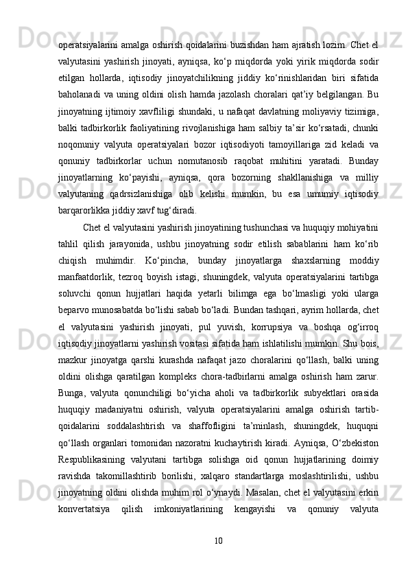 operatsiyalarini amalga oshirish qoidalarini buzishdan ham ajratish lozim. Chet el
valyutasini   yashirish   jinoyati,   ayniqsa,   ko‘p   miqdorda   yoki   yirik   miqdorda   sodir
etilgan   hollarda,   iqtisodiy   jinoyatchilikning   jiddiy   ko‘rinishlaridan   biri   sifatida
baholanadi   va  uning   oldini   olish   hamda   jazolash   choralari   qat’iy   belgilangan.   Bu
jinoyatning  ijtimoiy  xavfliligi   shundaki,   u   nafaqat   davlatning   moliyaviy   tizimiga,
balki   tadbirkorlik   faoliyatining   rivojlanishiga   ham   salbiy   ta’sir   ko‘rsatadi,   chunki
noqonuniy   valyuta   operatsiyalari   bozor   iqtisodiyoti   tamoyillariga   zid   keladi   va
qonuniy   tadbirkorlar   uchun   nomutanosib   raqobat   muhitini   yaratadi.   Bunday
jinoyatlarning   ko‘payishi,   ayniqsa,   qora   bozorning   shakllanishiga   va   milliy
valyutaning   qadrsizlanishiga   olib   kelishi   mumkin,   bu   esa   umumiy   iqtisodiy
barqarorlikka jiddiy xavf tug‘diradi.
Chet el valyutasini yashirish jinoyatining tushunchasi va huquqiy mohiyatini
tahlil   qilish   jarayonida,   ushbu   jinoyatning   sodir   etilish   sabablarini   ham   ko‘rib
chiqish   muhimdir.   Ko‘pincha,   bunday   jinoyatlarga   shaxslarning   moddiy
manfaatdorlik,   tezroq   boyish   istagi,   shuningdek,   valyuta   operatsiyalarini   tartibga
soluvchi   qonun   hujjatlari   haqida   yetarli   bilimga   ega   bo‘lmasligi   yoki   ularga
beparvo munosabatda bo‘lishi sabab bo‘ladi. Bundan tashqari, ayrim hollarda, chet
el   valyutasini   yashirish   jinoyati,   pul   yuvish,   korrupsiya   va   boshqa   og‘irroq
iqtisodiy jinoyatlarni yashirish vositasi sifatida ham ishlatilishi mumkin. Shu bois,
mazkur   jinoyatga   qarshi   kurashda   nafaqat   jazo   choralarini   qo‘llash,   balki   uning
oldini   olishga   qaratilgan   kompleks   chora-tadbirlarni   amalga   oshirish   ham   zarur.
Bunga,   valyuta   qonunchiligi   bo‘yicha   aholi   va   tadbirkorlik   subyektlari   orasida
huquqiy   madaniyatni   oshirish,   valyuta   operatsiyalarini   amalga   oshirish   tartib-
qoidalarini   soddalashtirish   va   shaffofligini   ta’minlash,   shuningdek,   huquqni
qo‘llash   organlari   tomonidan   nazoratni   kuchaytirish   kiradi.   Ayniqsa,   O‘zbekiston
Respublikasining   valyutani   tartibga   solishga   oid   qonun   hujjatlarining   doimiy
ravishda   takomillashtirib   borilishi,   xalqaro   standartlarga   moslashtirilishi,   ushbu
jinoyatning oldini olishda muhim rol o‘ynaydi. Masalan, chet el  valyutasini  erkin
konvertatsiya   qilish   imkoniyatlarining   kengayishi   va   qonuniy   valyuta
10 