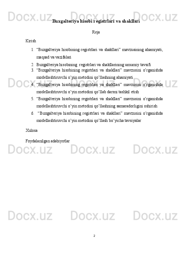 Buxgalteriya hisobi registrlari va shakllari
 
Reja
Kirish 
1. “Buxgalteriya hisobining registrlari va shakllari” mavzusining ahamiyati,
maqsad va vazifalari  
2. Buxgalteriya hisobining  registrlari va shakllarining umumiy tavsifi  
3. “Buxgalteriya   hisobining   registrlari   va   shakllari”   mavzusini   o’rganishda
modellashtiruvchi o’yin metodini qo’llashning ahamiyati 
4. “Buxgalteriya   hisobining   registrlari   va   shakllari”   mavzusini   o’rganishda
modellashtiruvchi o’yin metodini qo’llab darsni tashkil etish 
5. “Buxgalteriya   hisobining   registrlari   va   shakllari”   mavzusini   o’rganishda
modellashtiruvchi o’yin metodini qo’llashning samaradorligini oshirish 
6.   “Buxgalteriya   hisobining   registrlari   va  shakllari”   mavzusini   o’rganishda
modellashtiruvchi o’yin metodini qo’llash bo’yicha tavsiyalar 
Xulosa 
Foydalanilgan adabiyotlar
2  
  