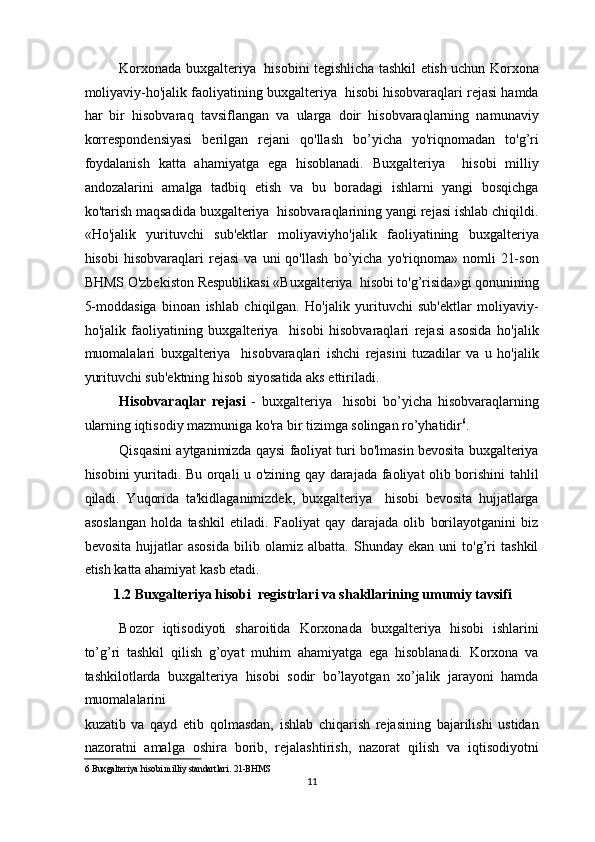 Korxonada buxgalteriya   hisobini tegishlicha tashkil etish uchun Korxona
moliyaviy-ho'jalik faoliyatining buxgalteriya  hisobi hisobvaraqlari rejasi hamda
har   bir   hisobvaraq   tavsiflangan   va   ularga   doir   hisobvaraqlarning   namunaviy
korrespondensiyasi   berilgan   rejani   qo'llash   bo’yicha   yo'riqnomadan   to'g’ri
foydalanish   katta   ahamiyatga   ega   hisoblanadi.   Buxgalteriya     hisobi   milliy
andozalarini   amalga   tadbiq   etish   va   bu   boradagi   ishlarni   yangi   bosqichga
ko'tarish maqsadida buxgalteriya  hisobvaraqlarining yangi rejasi ishlab chiqildi.
«Ho'jalik   yurituvchi   sub'ektlar   moliyaviyho'jalik   faoliyatining   buxgalteriya
hisobi   hisobvaraqlari   rejasi   va   uni   qo'llash   bo’yicha   yo'riqnoma»   nomli   21-son
BHMS O'zbekiston Respublikasi «Buxgalteriya  hisobi to'g’risida»gi qonunining
5-moddasiga   binoan   ishlab   chiqilgan.   Ho'jalik   yurituvchi   sub'ektlar   moliyaviy-
ho'jalik   faoliyatining   buxgalteriya     hisobi   hisobvaraqlari   rejasi   asosida   ho'jalik
muomalalari   buxgalteriya     hisobvaraqlari   ishchi   rejasini   tuzadilar   va   u   ho'jalik
yurituvchi sub'ektning hisob siyosatida aks ettiriladi. 
Hisobvaraqlar   rejasi   -   buxgalteriya     hisobi   bo’yicha   hisobvaraqlarning
ularning iqtisodiy mazmuniga ko'ra bir tizimga solingan ro’yhatidir 6
. 
Qisqasini aytganimizda qaysi faoliyat turi bo'lmasin bevosita buxgalteriya
hisobini yuritadi. Bu orqali u o'zining qay darajada faoliyat olib borishini tahlil
qiladi.   Yuqorida   ta'kidlaganimizdek,   buxgalteriya     hisobi   bevosita   hujjatlarga
asoslangan   holda   tashkil   etiladi.   Faoliyat   qay   darajada   olib   borilayotganini   biz
bevosita   hujjatlar   asosida   bilib   olamiz   albatta.   Shunday   ekan   uni   to'g’ri   tashkil
etish katta ahamiyat kasb etadi.  
1.2 Buxgalteriya hisobi  registrlari va shakllarining umumiy tavsifi  
Bozor   iqtisodiyoti   sharoitida   Korxonada   buxgalteriya   hisobi   ishlarini
to’g’ri   tashkil   qilish   g’oyat   muhim   ahamiyatga   ega   hisoblanadi.   Korxona   va
tashkilotlarda   buxgalteriya   hisobi   sodir   bo’layotgan   xo’jalik   jarayoni   hamda
muomalalarini  
kuzatib   va   qayd   etib   qolmasdan,   ishlab   chiqarish   rejasining   bajarilishi   ustidan
nazoratni   amalga   oshira   borib,   rejalashtirish,   nazorat   qilish   va   iqtisodiyotni
6  Buxgalteriya hisobi milliy standartlari.   21-BHMS  
11  
  