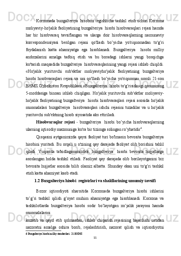 Korxonada buxgalteriya   hisobini tegishlicha tashkil etish uchun Korxona
moliyaviy-ho'jalik faoliyatining buxgalteriya  hisobi hisobvaraqlari rejasi hamda
har   bir   hisobvaraq   tavsiflangan   va   ularga   doir   hisobvaraqlarning   namunaviy
korrespondensiyasi   berilgan   rejani   qo'llash   bo’yicha   yo'riqnomadan   to'g’ri
foydalanish   katta   ahamiyatga   ega   hisoblanadi.   Buxgalteriya     hisobi   milliy
andozalarini   amalga   tadbiq   etish   va   bu   boradagi   ishlarni   yangi   bosqichga
ko'tarish maqsadida buxgalteriya  hisobvaraqlarining yangi rejasi ishlab chiqildi.
«Ho'jalik   yurituvchi   sub'ektlar   moliyaviyho'jalik   faoliyatining   buxgalteriya
hisobi   hisobvaraqlari   rejasi   va   uni   qo'llash   bo’yicha   yo'riqnoma»   nomli   21-son
BHMS O'zbekiston Respublikasi «Buxgalteriya  hisobi to'g’risida»gi qonunining
5-moddasiga   binoan   ishlab   chiqilgan.   Ho'jalik   yurituvchi   sub'ektlar   moliyaviy-
ho'jalik   faoliyatining   buxgalteriya     hisobi   hisobvaraqlari   rejasi   asosida   ho'jalik
muomalalari   buxgalteriya     hisobvaraqlari   ishchi   rejasini   tuzadilar   va   u   ho'jalik
yurituvchi sub'ektning hisob siyosatida aks ettiriladi. 
Hisobvaraqlar   rejasi   -   buxgalteriya     hisobi   bo’yicha   hisobvaraqlarning
ularning iqtisodiy mazmuniga ko'ra bir tizimga solingan ro’yhatidir 6
. 
Qisqasini aytganimizda qaysi faoliyat turi bo'lmasin bevosita buxgalteriya
hisobini yuritadi. Bu orqali u o'zining qay darajada faoliyat olib borishini tahlil
qiladi.   Yuqorida   ta'kidlaganimizdek,   buxgalteriya     hisobi   bevosita   hujjatlarga
asoslangan   holda   tashkil   etiladi.   Faoliyat   qay   darajada   olib   borilayotganini   biz
bevosita   hujjatlar   asosida   bilib   olamiz   albatta.   Shunday   ekan   uni   to'g’ri   tashkil
etish katta ahamiyat kasb etadi.  
1.2 Buxgalteriya hisobi  registrlari va shakllarining umumiy tavsifi  
Bozor   iqtisodiyoti   sharoitida   Korxonada   buxgalteriya   hisobi   ishlarini
to’g’ri   tashkil   qilish   g’oyat   muhim   ahamiyatga   ega   hisoblanadi.   Korxona   va
tashkilotlarda   buxgalteriya   hisobi   sodir   bo’layotgan   xo’jalik   jarayoni   hamda
muomalalarini  
kuzatib   va   qayd   etib   qolmasdan,   ishlab   chiqarish   rejasining   bajarilishi   ustidan
nazoratni   amalga   oshira   borib,   rejalashtirish,   nazorat   qilish   va   iqtisodiyotni
6  Buxgalteriya hisobi milliy standartlari.   21-BHMS  
11