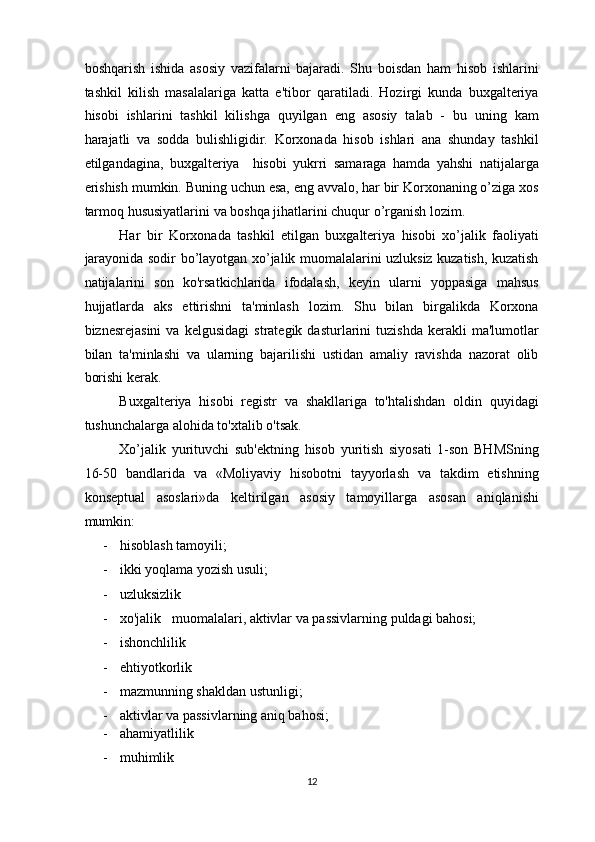 boshqarish   ishida   asosiy   vazifalarni   bajaradi.   Shu   boisdan   ham   hisob   ishlarini
tashkil   kilish   masalalariga   katta   e'tibor   qaratiladi.   Hozirgi   kunda   buxgalteriya
hisobi   ishlarini   tashkil   kilishga   quyilgan   eng   asosiy   talab   -   bu   uning   kam
harajatli   va   sodda   bulishligidir.   Korxonada   hisob   ishlari   ana   shunday   tashkil
etilgandagina,   buxgalteriya     hisobi   yukrri   samaraga   hamda   yahshi   natijalarga
erishish mumkin. Buning uchun esa, eng avvalo, har bir Korxonaning o’ziga xos
tarmoq hususiyatlarini va boshqa jihatlarini chuqur o’rganish lozim. 
Har   bir   Korxonada   tashkil   etilgan   buxgalteriya   hisobi   xo’jalik   faoliyati
jarayonida sodir bo’layotgan xo’jalik muomalalarini uzluksiz kuzatish, kuzatish
natijalarini   son   ko'rsatkichlarida   ifodalash,   keyin   ularni   yoppasiga   mahsus
hujjatlarda   aks   ettirishni   ta'minlash   lozim.   Shu   bilan   birgalikda   Korxona
biznesrejasini   va   kelgusidagi   strategik   dasturlarini   tuzishda   kerakli   ma'lumotlar
bilan   ta'minlashi   va   ularning   bajarilishi   ustidan   amaliy   ravishda   nazorat   olib
borishi kerak. 
Buxgalteriya   hisobi   registr   va   shakllariga   to'htalishdan   oldin   quyidagi
tushunchalarga alohida to'xtalib o'tsak. 
Xo’jalik   yurituvchi   sub'ektning   hisob   yuritish   siyosati   1-son   BHMSning
16-50   bandlarida   va   «Moliyaviy   hisobotni   tayyorlash   va   takdim   etishning
konseptual   asoslari»da   keltirilgan   asosiy   tamoyillarga   asosan   aniqlanishi
mumkin: 
- hisoblash tamoyili;  
- ikki yoqlama yozish usuli; 
- uzluksizlik 
- xo'jalik   muomalalari, aktivlar va passivlarning puldagi bahosi; 
- ishonchlilik 
- ehtiyotkorlik 
- mazmunning shakldan ustunligi; 
- aktivlar va passivlarning aniq bahosi; 
- ahamiyatlilik 
- muhimlik 
12