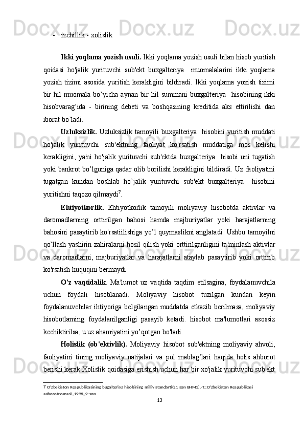 - izchillik -   xolislik  
 
Ikki yoqlama yozish usuli.  Ikki yoqlama yozish usuli bilan hisob yuritish
qoidasi   ho'jalik   yurituvchi   sub'ekt   buxgalteriya     muomalalarini   ikki   yoqlama
yozish   tizimi   asosida   yuritish   kerakligini   bildiradi.   Ikki   yoqlama   yozish   tizimi
bir   hil   muomala   bo’yicha   aynan   bir   hil   summani   buxgalteriya     hisobining   ikki
hisobvarag’ida   -   birining   debeti   va   boshqasining   kreditida   aks   ettirilishi   dan
iborat bo’ladi. 
Uzluksizlik.   Uzluksizlik tamoyili  buxgalteriya   hisobini  yuritish muddati
ho'jalik   yurituvchi   sub'ektning   faoliyat   ko'rsatish   muddatiga   mos   kelishi
kerakligini,   ya'ni   ho'jalik   yurituvchi   sub'ektda   buxgalteriya     hisobi   uni   tugatish
yoki bankrot bo’lguniga qadar olib borilishi kerakligini bildiradi. Uz faoliyatini
tugatgan   kundan   boshlab   ho’jalik   yurituvchi   sub'ekt   buxgalteriya     hisobini
yuritishni taqozo qilmaydi 7
. 
Ehtiyotkorlik.   Ehtiyotkorlik   tamoyili   moliyaviy   hisobotda   aktivlar   va
daromadlarning   orttirilgan   bahosi   hamda   majburiyatlar   yoki   harajatlarning
bahosini pasaytirib ko'rsatiilishiga yo’l quymaslikni anglatadi. Ushbu tamoyilni
qo’llash yashirin zahiralarni hosil qilish yoki orttirilganligini ta'minlash aktivlar
va   daromadlarni,   majburiyatlar   va   harajatlarni   ataylab   pasaytirib   yoki   orttirib
ko'rsatish huquqini bermaydi 
O'z   vaqtidalik .   Ma'lumot   uz   vaqtida   taqdim   etilsagina,   foydalanuvchila
uchun   foydali   hisoblanadi.   Moliyaviy   hisobot   tuzilgan   kundan   keyin
foydalanuvchilar  ihtiyoriga belgilangan muddatda etkazib  berilmasa,  moliyaviy
hisobotlarning   foydalanilganligi   pasayib   ketadi.   hisobot   ma'lumotlari   asossiz
kechiktirilsa, u uz ahamiyatini yo’qotgan bo'ladi. 
Holislik   (ob'ektivlik).   Moliyaviy   hisobot   sub'ektning   moliyaviy   ahvoli,
faoliyatini   tining   moliyaviy   natijalari   va   pul   mablag’lari   haqida   holis   ahborot
berishi kerak Xolislik qoidasiga erishish uchun har bir xo'jalik yurituvchi sub'ekt
7   O’zbekiston Respublikasining bugalteriya hisobining milliy standarti(21 son BHMS).-T.:O’zbekiston Respublikasi 
axborotnomasi ,1996.,9-son  
13