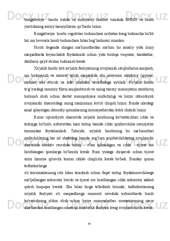 buxgalteriya     hisobi   tishda   va   moliyaviy   hisobot   tuzishda   BHMS   va   hisob
yuritishning asosiy tamoyillarini qo’llashi lozim. 
Buxgalteriya  hisobi registrlari tushunchasi nisbatan keng tushuncha bo'lib
biz uni bevosita hisob tushunchasi bilan bog’lashimiz mumkin.  
Hisob   deganda   olingan   ma'lumotlardan   ma'lum   bir   amaliy   yoki   ilmiy
maqsadlarda   keyinchalik   foydalanish   uchun   yoki   boshqa   voqealar,   harakatlar,
dalillarni qayd etishni tushunish kerak. 
Xo'jalik hisobi deb xo'jalik faoliyatining rivojlanish istiqbollarini aniqlash,
uni   boshqarish   va   nazorat   qilish   maqsadida   shu   jarayonni   miqdoriy   (qiymat,
mehnat)   aks   ettirish   va   sifat   jihatidan   tavsiflashga   aytiladi.   Ho'jalik   hisobi
to'g’risidagi umumiy fikrni aniqlashtirish va uning tarixiy xususiyatini yaxshiroq
tushunib   olish   uchun   davlat   monopoliyasi   mulkchiligi   va   bozor   iktisodiyoti
rivojlanishi  sharoitidagi  uning mazmunini  ko'rib chiqish  lozim. Bunda ulardagi
amal qilayotgan iktisodiy qonunlarning xususiyatlaridan kelib chikish lozim.  
Bozor   iqtisodiyoti   sharoitida   xo'jalik   hisobining   ko'rsatkichlari   ichki   va
tashqiga   bo'linib,   axborotdan   ham   tashqi   hamda   ichki   qizikuvchilar-menejerlar
tomonidan   foydalaniladi.   Tabiiyki,   xo'jalik   hisobining   bu   ma'lumotlari
mulkchilikning   har   xil   shakldagi   hamda   sog’lom   raqobatchilikning   rivojlanishi
sharoitida   obektiv   ravishda   tashqi   -   e'lon   qilinadigan   va   ichki   -   tijorat   siri
hisoblangan   qismlarga   bo'linishi   kerak.   Buni   yuzaga   chiqarish   uchun   tijorat
sirini   himoya   qiluvchi   konun   ishlab   chiqilishi   kerak   bo'ladi.   Bunday   qonun
tadbirkorlarga  
o'z   korxonalarining   ishi   bilan   tanishish   uchun   faqat   tashqi   foydalanuvchilarga
mo'ljallangan axborotni berish va tijorat siri hisoblangan ichki axborotni saklab
qolish   huquqini   beradi.   Shu   bilan   birga   ta'kidlash   lozimki,   tadbirkorlarning
xo'jalik   faoliyati   o'z   maqsadlariga   munosib   ravishda   axborotlarda   buzib
ko'rsatishning   oldini   olish   uchun   bozor   munosabatlari   mexanizmining   zarur
shartlaridan hisoblangan mustaqil auditorlik faoliyati keng rivojlantirilishi kerak.
14  
  