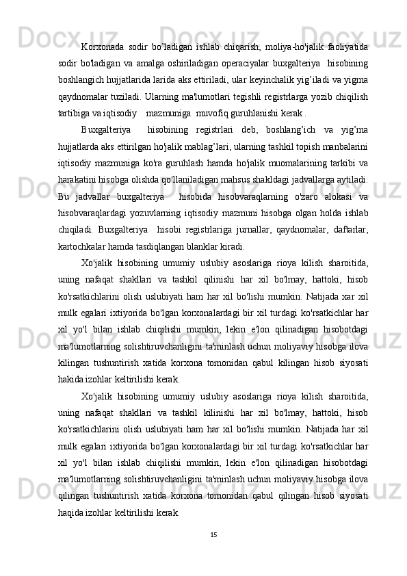 Korxonada   sodir   bo’ladigan   ishlab   chiqarish,   moliya-ho'jalik   faoliyatida
sodir   bo'ladigan   va   amalga   oshiriladigan   operaciyalar   buxgalteriya     hisobining
boshlangich hujjatlarida larida aks ettiriladi, ular keyinchalik yig’iladi va yigma
qaydnomalar tuziladi. Ularning ma'lumotlari tegishli registrlarga yozib chiqilish
tartibiga va iqtisodiy    mazmuniga  muvofiq guruhlanishi kerak . 
Buxgalteriya     hisobining   registrlari   deb,   boshlang’ich   va   yig’ma
hujjatlarda aks ettirilgan ho'jalik mablag’lari, ularning tashkil topish manbalarini
iqtisodiy   mazmuniga   ko'ra   guruhlash   hamda   ho'jalik   muomalarining   tarkibi   va
harakatini hisobga olishda qo'llaniladigan mahsus shakldagi jadvallarga aytiladi.
Bu   jadvallar   buxgalteriya     hisobida   hisobvaraqlarning   o'zaro   alokasi   va
hisobvaraqlardagi   yozuvlarning   iqtisodiy   mazmuni   hisobga   olgan   holda   ishlab
chiqiladi.   Buxgalteriya     hisobi   registrlariga   jurnallar,   qaydnomalar,   daftarlar,
kartochkalar hamda tasdiqlangan blanklar kiradi. 
Xo'jalik   hisobining   umumiy   uslubiy   asoslariga   rioya   kilish   sharoitida,
uning   nafaqat   shakllari   va   tashkil   qilinishi   har   xil   bo'lmay,   hattoki,   hisob
ko'rsatkichlarini   olish   uslubiyati   ham   har   xil   bo'lishi   mumkin.   Natijada   xar   xil
mulk egalari  ixtiyorida bo'lgan korxonalardagi  bir  xil  turdagi  ko'rsatkichlar  har
xil   yo'l   bilan   ishlab   chiqilishi   mumkin,   lekin   e'lon   qilinadigan   hisobotdagi
ma'lumotlarning solishtiruvchanligini ta'minlash uchun moliyaviy hisobga ilova
kilingan   tushuntirish   xatida   korxona   tomonidan   qabul   kilingan   hisob   siyosati
hakida izohlar keltirilishi kerak. 
Xo'jalik   hisobining   umumiy   uslubiy   asoslariga   rioya   kilish   sharoitida,
uning   nafaqat   shakllari   va   tashkil   kilinishi   har   xil   bo'lmay,   hattoki,   hisob
ko'rsatkichlarini   olish   uslubiyati   ham   har   xil   bo'lishi   mumkin.   Natijada   har   xil
mulk egalari  ixtiyorida bo'lgan korxonalardagi  bir  xil  turdagi  ko'rsatkichlar  har
xil   yo'l   bilan   ishlab   chiqilishi   mumkin,   lekin   e'lon   qilinadigan   hisobotdagi
ma'lumotlarning solishtiruvchanligini ta'minlash uchun moliyaviy hisobga ilova
qilingan   tushuntirish   xatida   korxona   tomonidan   qabul   qilingan   hisob   siyosati
haqida izohlar keltirilishi kerak. 
15  
  