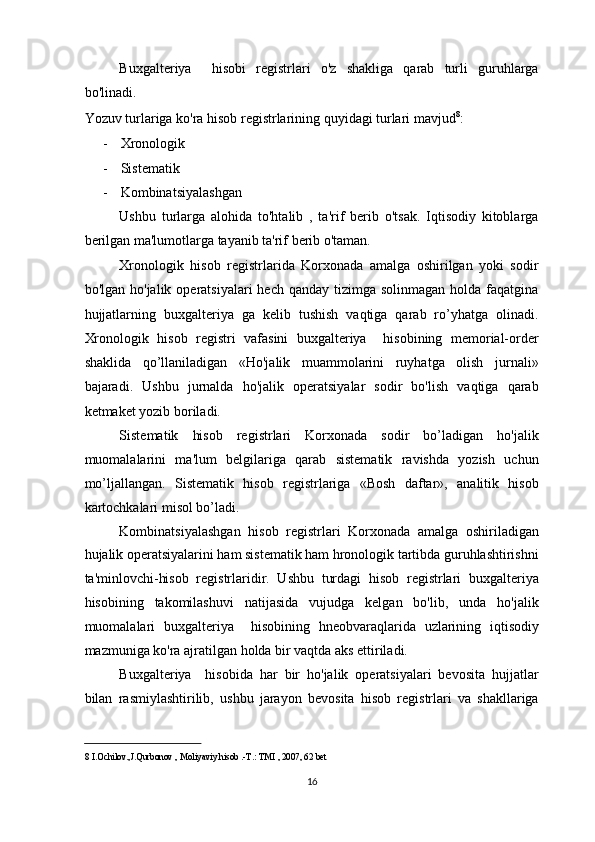 Buxgalteriya     hisobi   registrlari   o'z   shakliga   qarab   turli   guruhlarga
bo'linadi.  
Yozuv turlariga ko'ra hisob registrlarining quyidagi turlari mavjud 8
: 
- Xronologik 
- Sistematik 
- Kombinatsiyalashgan 
Ushbu   turlarga   alohida   to'htalib   ,   ta'rif   berib   o'tsak.   Iqtisodiy   kitoblarga
berilgan ma'lumotlarga tayanib ta'rif berib o'taman.  
Xronologik   hisob   registrlarida   Korxonada   amalga   oshirilgan   yoki   sodir
bo'lgan  ho'jalik operatsiyalari   hech  qanday tizimga  solinmagan  holda  faqatgina
hujjatlarning   buxgalteriya   ga   kelib   tushish   vaqtiga   qarab   ro’yhatga   olinadi.
Xronologik   hisob   registri   vafasini   buxgalteriya     hisobining   memorial-order
shaklida   qo’llaniladigan   «Ho'jalik   muammolarini   ruyhatga   olish   jurnali»
bajaradi.   Ushbu   jurnalda   ho'jalik   operatsiyalar   sodir   bo'lish   vaqtiga   qarab
ketmaket yozib boriladi. 
Sistematik   hisob   registrlari   Korxonada   sodir   bo’ladigan   ho'jalik
muomalalarini   ma'lum   belgilariga   qarab   sistematik   ravishda   yozish   uchun
mo’ljallangan.   Sistematik   hisob   registrlariga   «Bosh   daftar»,   analitik   hisob
kartochkalari misol bo’ladi. 
Kombinatsiyalashgan   hisob   registrlari   Korxonada   amalga   oshiriladigan
hujalik operatsiyalarini ham sistematik ham hronologik tartibda guruhlashtirishni
ta'minlovchi-hisob   registrlaridir.   Ushbu   turdagi   hisob   registrlari   buxgalteriya
hisobining   takomilashuvi   natijasida   vujudga   kelgan   bo'lib,   unda   ho'jalik
muomalalari   buxgalteriya     hisobining   hneobvaraqlarida   uzlarining   iqtisodiy
mazmuniga ko'ra ajratilgan holda bir vaqtda aks ettiriladi. 
Buxgalteriya     hisobida   har   bir   ho'jalik   operatsiyalari   bevosita   hujjatlar
bilan   rasmiylashtirilib,   ushbu   jarayon   bevosita   hisob   registrlari   va   shakllariga
8  I.Ochilov.,J.Qurbonov , Moliyaviy hisob .-T.: TMI , 2007, 62 bet  
 
16  
  