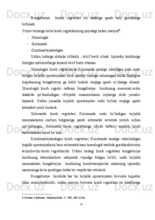 Buxgalteriya     hisobi   registrlari   o'z   shakliga   qarab   turli   guruhlarga
bo'linadi.  
Yozuv turlariga ko'ra hisob registrlarining quyidagi turlari mavjud 8
: 
- Xronologik 
- Sistematik 
- Kombinatsiyalashgan 
Ushbu   turlarga   alohida   to'htalib   ,   ta'rif   berib   o'tsak.   Iqtisodiy   kitoblarga
berilgan ma'lumotlarga tayanib ta'rif berib o'taman.  
Xronologik   hisob   registrlarida   Korxonada   amalga   oshirilgan   yoki   sodir
bo'lgan  ho'jalik operatsiyalari   hech  qanday tizimga  solinmagan  holda  faqatgina
hujjatlarning   buxgalteriya   ga   kelib   tushish   vaqtiga   qarab   ro’yhatga   olinadi.
Xronologik   hisob   registri   vafasini   buxgalteriya     hisobining   memorial-order
shaklida   qo’llaniladigan   «Ho'jalik   muammolarini   ruyhatga   olish   jurnali»
bajaradi.   Ushbu   jurnalda   ho'jalik   operatsiyalar   sodir   bo'lish   vaqtiga   qarab
ketmaket yozib boriladi. 
Sistematik   hisob   registrlari   Korxonada   sodir   bo’ladigan   ho'jalik
muomalalarini   ma'lum   belgilariga   qarab   sistematik   ravishda   yozish   uchun
mo’ljallangan.   Sistematik   hisob   registrlariga   «Bosh   daftar»,   analitik   hisob
kartochkalari misol bo’ladi. 
Kombinatsiyalashgan   hisob   registrlari   Korxonada   amalga   oshiriladigan
hujalik operatsiyalarini ham sistematik ham hronologik tartibda guruhlashtirishni
ta'minlovchi-hisob   registrlaridir.   Ushbu   turdagi   hisob   registrlari   buxgalteriya
hisobining   takomilashuvi   natijasida   vujudga   kelgan   bo'lib,   unda   ho'jalik
muomalalari   buxgalteriya     hisobining   hneobvaraqlarida   uzlarining   iqtisodiy
mazmuniga ko'ra ajratilgan holda bir vaqtda aks ettiriladi. 
Buxgalteriya     hisobida   har   bir   ho'jalik   operatsiyalari   bevosita   hujjatlar
bilan   rasmiylashtirilib,   ushbu   jarayon   bevosita   hisob   registrlari   va   shakllariga
8  I.Ochilov.,J.Qurbonov , Moliyaviy hisob .-T.: TMI , 2007, 62 bet  
 
16