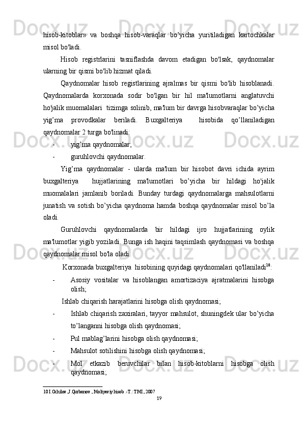 hisob-kitoblar»   va   boshqa   hisob-varaqlar   bo’yicha   yuritiladigan   kartochkalar
misol bo'ladi. 
Hisob   registrlarini   tasniflashda   davom   etadigan   bo'lsak,   qaydnomalar
ularning bir qismi bo'lib hizmat qiladi.  
Qaydnomalar   hisob   registlarining   ajralmas   bir   qismi   bo'lib   hisoblanadi.
Qaydnomalarda   korxonada   sodir   bo'lgan   bir   hil   ma'lumotlarni   anglatuvchi
ho'jalik muomalalari   tizimga solinib, ma'lum bir davrga hisobvaraqlar bo’yicha
yig’ma   provodkalar   beriladi.   Buxgalteriya     hisobida   qo’llaniladigan
qaydnomalar 2 turga bo'linadi: 
- yig’ma qaydnomalar; 
- guruhlovchi qaydnomalar. 
Yig’ma   qaydnomalar   -   ularda   ma'lum   bir   hisobot   davri   ichida   ayrim
buxgalteriya     hujjatlarining   ma'lumotlari   bo’yicha   bir   hildagi   ho'jalik
muomalalari   jamlanib   boriladi.   Bunday   turdagi   qaydnomalarga   mahsulotlarni
junatish   va   sotish   bo’yicha   qaydnoma   hamda   boshqa   qaydnomalar   misol   bo’la
oladi. 
Guruhlovchi   qaydnomalarda   bir   hildagi   ijro   hujjatlarining   oylik
ma'lumotlar yigib yoziladi. Bunga ish haqini taqsimlash qaydnomasi va boshqa
qaydnomalar misol bo'la oladi. 
Korxonada buxgalteriya  hisobining quyidagi qaydnomalari qo'llaniladi 10
: 
- Asosiy   vositalar   va   hisoblangan   amortizaciya   ajratmalarini   hisobga
olish; 
Ishlab chiqarish harajatlarini hisobga olish qaydnomasi; 
- Ishlab chiqarish zaxiralari, tayyor mahsulot, shuningdek ular bo’yicha
to’langanni hisobga olish qaydnomasi; 
- Pul mablag’larini hisobga olish qaydnomasi; 
- Mahsulot sotilishini hisobga olish qaydnomasi; 
- Mol   etkazib   beruvchilar   bilan   hisob-kitoblarni   hisobga   olish
qaydnomasi; 
10  I.Ochilov.,J.Qurbonov , Moliyaviy hisob .-T.: TMI , 2007  
19