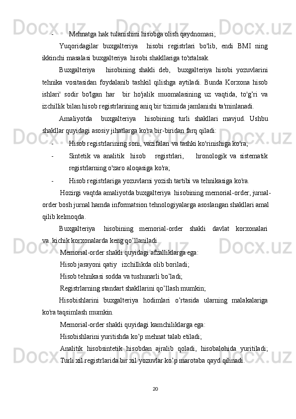 - Mehnatga hak tulanishini hisobga olish qaydnomasi; 
Yuqoridagilar   buxgalteriya     hisobi   registrlari   bo'lib,   endi   BMI   ning
ikkinchi masalasi buxgalteriya  hisobi shakllariga to'xtalsak. 
Buxgalteriya       hisobining   shakli   deb,     buxgalteriya   hisobi   yozuvlarini
tehnika   vositasidan   foydalanib   tashkil   qilishga   aytiladi.   Bunda   Korxona   hisob
ishlari'   sodir   bo'lgan   har     bir   ho'jalik   muomalasining   uz   vaqtida,   to'g’ri   va
izchillik bilan hisob registrlarining aniq bir tizimida jamlanishi ta'minlanadi. 
Amaliyotda     buxgalteriya     hisobining   turli   shakllari   mavjud.   Ushbu
shakllar quyidagi asosiy jihatlarga ko'ra bir-biridan farq qiladi: 
- Hisob registrlarining soni, vazifalari va tashki ko'rinishiga ko'ra; 
- Sintetik   va   analitik     hisob       registrlari,         hronologik   va   sistematik
registrlarning o'zaro aloqasiga ko'ra; 
- Hisob registrlariga yozuvlarni yozish tartibi va tehnikasiga ko'ra. 
Hozirgi vaqtda amaliyotda buxgalteriya  hisobining memorial-order, jurnal-
order bosh jurnal hamda informatsion tehnologiyalarga asoslangan shakllari amal 
qilib kelmoqda. 
Buxgalteriya     hisobining    memorial-order    shakli    davlat    korxonalari
va  kichik korxonalarda keng qo’llaniladi. 
Memorial-order shakli quyidagi afzalliklarga ega: 
Hisob jarayoni qatiy   izchillikda olib boriladi; 
Hisob tehnikasi sodda va tushunarli bo’ladi; 
Registrlarning standart shakllarini qo’llash mumkin; 
Hisobishlarini   buxgalteriya   hodimlari   o’rtasida   ularning   malakalariga
ko'ra taqsimlash mumkin. 
Memorial-order shakli quyidagi kamchiliklarga ega: 
Hisobishlarini yuritishda ko’p mehnat talab etiladi; 
Analitik   hisobsintetik   hisobdan   ajralib   qoladi,   hisobalohida   yuritiladi;
Turli xil registrlarida bir xil yozuvlar ko’p marotaba qayd qilinadi. 
20  
  