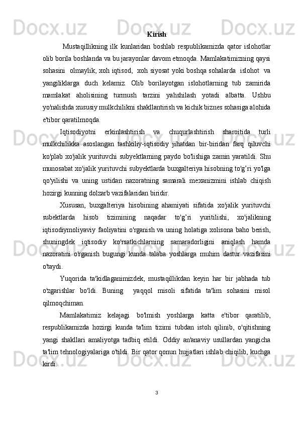 Kirish
  Mustaqillikning   ilk   kunlaridan   boshlab   respublikamizda   qator   islohotlar
olib borila boshlanda va bu jarayonlar davom etmoqda. Mamlakatimizning qaysi
sohasini   olmaylik, xoh iqtisod,   xoh siyosat yoki boshqa sohalarda   islohot   va
yangiliklarga   duch   kelamiz.   Olib   borilayotgan   islohotlarning   tub   zamirida
mamlakat   aholisining   turmush   tarzini   yahshilash   yotadi   albatta.   Ushbu
yo'nalishda xususiy mulkchilikni shakllantirish va kichik biznes sohasiga alohida
e'tibor qaratilmoqda.  
Iqtisodiyotni   erkinlashtirish   va   chuqurlashtirish   sharoitida   turli
mulkchilikka   asoslangan   tashkiliy-iqtisodiy   jihatdan   bir-biridan   farq   qiluvchi
ko'plab xo'jalik yurituvchi subyektlarning paydo bo'lishiga zamin yaratildi. Shu
munosabat xo'jalik yurituvchi subyektlarda buxgalteriya hisobning to'g’ri yo'lga
qo'yilishi   va   uning   ustidan   nazoratning   samarali   mexanizmini   ishlab   chiqish
hozirgi kunning dolzarb vazifalaridan biridir. 
Xususan,   buxgalteriya   hisobining   ahamiyati   sifatida   xo'jalik   yurituvchi
subektlarda   hisob   tizimining   naqadar   to'g’ri   yuritilishi,   xo'jalikning
iqtisodiymoliyaviy faoliyatini o'rganish va uning holatiga xolisona baho berish,
shuningdek   iqtisodiy   ko'rsatkichlarning   samaradorligini   aniqlash   hamda
nazoratini   o'rganish   bugungi   kunda   talaba   yoshlarga   muhim   dastur   vazifasini
o'taydi.  
Yuqorida   ta'kidlaganimizdek,   mustaqillikdan   keyin   har   bir   jabhada   tub
o'zgarishlar   bo'ldi.   Buning     yaqqol   misoli   sifatida   ta'lim   sohasini   misol
qilmoqchiman. 
Mamlakatimiz   kelajagi   bo'lmish   yoshlarga   katta   e'tibor   qaratilib,
respublikamizda   hozirgi   kunda   ta'lim   tizimi   tubdan   istoh   qilinib,   o'qitishning
yangi   shakllari   amaliyotga   tadbiq   etildi.   Oddiy   an'anaviy   usullardan   yangicha
ta'lim tehnologiyalariga o'tildi. Bir qator qonun hujjatlari ishlab chiqilib, kuchga
kirdi.  
3  
  