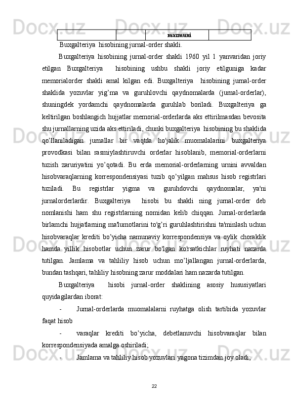 mazmuni  
Buxgalteriya  hisobining jurnal-order shakli. 
Buxgalteriya   hisobining   jurnal-order   shakli   1960   yil   1   yanvaridan   joriy
etilgan   Buxgalteriya     hisobining   ushbu   shakli   joriy   etilguniga   kadar
memorialorder   shakli   amal   kilgan   edi.   Buxgalteriya     hisobining   jurnal-order
shaklida   yozuvlar   yig’ma   va   guruhlovchi   qaydnomalarda   (jurnal-orderlar),
shuningdek   yordamchi   qaydnomalarda   guruhlab   boriladi.   Buxgalteriya   ga
keltirilgan boshlangich hujjatlar memorial-orderlarda aks ettirilmasdan bevosita
shu jurnallarning uzida aks ettiriladi, chunki buxgalteriya  hisobining bu shaklida
qo’llaniladigan   jurnallar   bir   vaqtda   ho'jalik   muomalalarini   buxgalteriya
provodkasi   bilan   rasmiylashtiruvchi   orderlar   hisoblanib,   memorial-orderlarni
tuzish   zaruriyatini   yo’qotadi.   Bu   erda   memorial-orderlarning   urnini   avvaldan
hisobvaraqlarning   korrespondensiyasi   tuzib   qo’yilgan   mahsus   hisob   registrlari
tuziladi.   Bu   registrlar   yigma   va   guruhdovchi   qaydnomalar,   ya'ni
jurnalorderlardir.   Buxgalteriya     hisobi   bu   shakli   ning   jurnal-order   deb
nomlanishi   ham   shu   registrlarning   nomidan   kelib   chiqqan.   Jurnal-orderlarda
birlamchi hujjatlarning ma'lumotlarini to'g’ri guruhlashtirishni ta'minlash uchun
hisobvaraqlar   krediti   bo’yicha   namunaviy   korrespondensiya   va   oylik   choraklik
hamda   yillik   hisobotlar   uchun   zarur   bo'lgan   ko'rsatkichlar   ruyhati   nazarda
tutilgan.   Jamlama   va   tahliliy   hisob   uchun   mo’ljallangan   jurnal-orderlarda,
bundan tashqari, tahliliy hisobning zarur moddalari ham nazarda tutilgan. 
Buxgalteriya     hisobi   jurnal-order   shaklining   asosiy   hususiyatlari
quyidagilardan iborat: 
- Jurnal-orderlarda   muomalalarni   ruyhatga   olish   tartibida   yozuvlar
faqat hisob 
- varaqlar   krediti   bo’yicha,   debetlanuvchi   hisobvaraqlar   bilan
korrespondensiyada amalga oshiriladi; 
- Jamlama va tahliliy hisob yozuvlari yagona tizimdan joy oladi; 
22