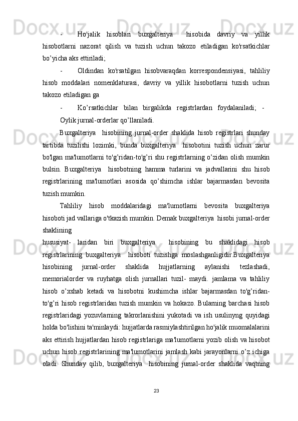 - Ho'jalik   hisoblari   buxgalteriya     hisobida   davriy   va   yillik
hisobotlarni   nazorat   qilish   va   tuzish   uchun   takozo   etiladigan   ko'rsatkichlar
bo’yicha aks ettiriladi; 
- Oldindan   ko'rsatilgan   hisobvaraqdan   korrespondensiyasi,   tahliliy
hisob   moddalari   nomenklaturasi,   davriy   va   yillik   hisobotlarni   tuzish   uchun
takozo etiladigan ga 
- Ko’rsatkichlar   bilan   birgalikda   registrlardan   foydalaniladi;   -  
Oylik jurnal-orderlar qo’llaniladi. 
Buxgalteriya     hisobining   jurnal-order   shaklida   hisob   registrlari   shunday
tartibda   tuzilishi   lozimki,   bunda   buxgalteriya     hisobotini   tuzish   uchun   zarur
bo'lgan ma'lumotlarni to'g’ridan-to'g’ri shu registrlarning o’zidan olish mumkin
bulsin.   Buxgalteriya     hisobotning   hamma   turlarini   va   jadvallarini   shu   hisob
registrlarining   ma'lumotlari   asosida   qo’shimcha   ishlar   bajarmasdan   bevosita
tuzish mumkin. 
Tahliliy   hisob   moddalaridagi   ma'lumotlarni   bevosita   buxgalteriya
hisoboti jad vallariga o'tkazish mumkin. Demak buxgalteriya  hisobi jurnal-order
shaklining  
hususiyat-   laridan   biri   buxgalteriya     hisobining   bu   shaklidagi   hisob
registrlarining   buxgalteriya     hisoboti   tuzishga   moslashganligidir.Buxgalteriya
hisobining   jurnal-order   shaklida   hujjatlarning   aylanishi   tezlashadi,
memorialorder   va   ruyhatga   olish   jurnallari   tuzil-   maydi.   jamlama   va   tahliliy
hisob   o’xshab   ketadi   va   hisobotni   kushimcha   ishlar   bajarmasdan   to'g’ridan-
to'g’ri   hisob   registrlaridan  tuzish   mumkin   va  hokazo.   Bularning   barchasi   hisob
registrlaridagi   yozuvlarning   takrorlanishini   yukotadi   va   ish   usulinyng   quyidagi
holda bo'lishini ta'minlaydi: hujjatlarda rasmiylashtirilgan ho'jalik muomalalarini
aks ettirish hujjatlardan hisob registrlariga ma'lumotlarni yozib olish va hisobot
uchun   hisob   registrlarining   ma'lumotlarini   jamlash   kabi   jarayonlarni   o’z   ichiga
oladi.   Shunday   qilib,   buxgalteriya     hisobining   jurnal-order   shaklida   vaqtning
23