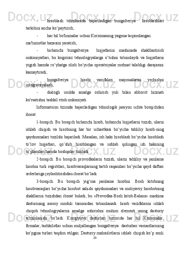 - hisoblash   tehnikasida   bajariladigan   buxgalteriya     hisoblashlari
tarkibini ancha ko’paytirish; 
- har hil bo'linmalar uchun Korxonaning yagona taqsimlangan 
ma'lumotlar bazasini yaratish;  
- birlamchi   buxgalteriya     hujjatlarini   mashinada   shakllantirish
imkoniyatlari,   bu   kogozsiz   tehnologiyalarga   o’tishni   ta'minlaydi   va   hujjatlarni
yigish hamda ro’yhatga olish bo’yicha operatsiyalar  mehnat  talabligi  darajasini
kamaytiradi; 
- buxgalteriya     hisobi   vazifalari   majmualarini   yechishni
integratsiyalash;  
- dialogli   usulda   amalga   oshirish   yuli   bilan   ahborot   hizmati
ko'rsatishni tashkil etish imkoniyati. 
Informatsion   tizimda   bajariladigan   tehnologik   jarayon   uchta   bosqichdan
iborat: 
1-bosqich. Bu bosqich birlamchi hisob, birlamchi hujjatlarni tuzish, ularni
ishlab   chiqish   va   hisobning   har   bir   uchastkasi   bo’yicha   tahliliy   hisob-ning
qaydnomalari tuzilshi bajariladi. Masalan, ish haki hisoblash bo’yicha hisoblash
to’lov   hujjatlari,   qo’shib   hisoblangan   va   ushlab   qolingan   ish   hakining
to’plamlari hamda boshqalar tuziladi. 
2-bosqich.   Bu   bosqich   provodkalarni   tuzish,   ularni   tahliliy   va   jamlama
hisobni turli registrlari, hisobvaraqlarning tartib raqamlari bo’yicha qayd daftari
orderlariga joylashtirishdan iborat bo’ladi. 
3-bosqich.   Bu   bosqich   yig’ma   jamlama   hisobni:   Bosh   kitobning
hisobvaraqlari   bo’yicha   hisobot   sal ь do  qaydnomalari   va  moliyaviy  hisobotning
shakllarini   tuzishdan   iborat   buladi,   bu   «Provodka-Bosh   kitob-Balans»   mashina
dasturining   asosiy   moduli   tomonidan   ta'minlanadi.   hisob   vazifalarini   ishlab
chiqish   tehnologiyalarini   amalga   oshirishni   muhim   elementi   uning   dasturiy
ta'minlanishi   bo’ladi.   Kompyuter   dasturlari   bozorida   har   hil   Korxonalar,
firmalar, tashkilotlar uchun muljallangan buxgalteriya   dasturlari variantlarining
ko’pgina turlari taqdim etilgan. Dasturiy mahsulotlarni ishlab chiqish ko’p sonli
26  
  