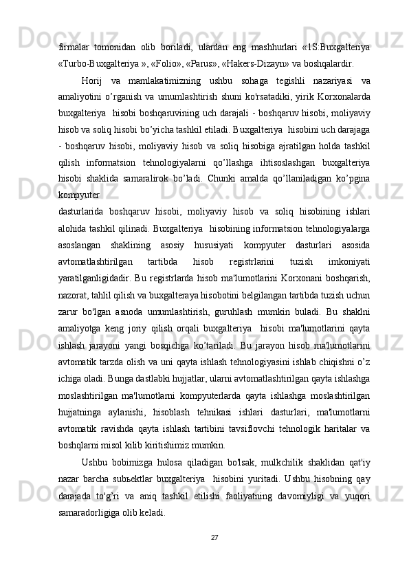 firmalar   tomonidan   olib   boriladi,   ulardan   eng   mashhurlari   «1S:Buxgalteriya
«Turbo-Buxgalteriya », «Folio», «Parus», «Hakers-Dizayn» va boshqalardir. 
Horij   va   mamlakatimizning   ushbu   sohaga   tegishli   nazariyasi   va
amaliyotini   o’rganish   va   umumlashtirish   shuni   ko'rsatadiki,   yirik   Korxonalarda
buxgalteriya   hisobi boshqaruvining uch darajali  - boshqaruv hisobi, moliyaviy
hisob va soliq hisobi bo’yicha tashkil etiladi. Buxgalteriya  hisobini uch darajaga
-   boshqaruv   hisobi,   moliyaviy   hisob   va   soliq   hisobiga   ajratilgan   holda   tashkil
qilish   informatsion   tehnologiyalarni   qo’llashga   ihtisoslashgan   buxgalteriya
hisobi   shaklida   samaralirok   bo’ladi.   Chunki   amalda   qo’llaniladigan   ko’pgina
kompyuter  
dasturlarida   boshqaruv   hisobi,   moliyaviy   hisob   va   soliq   hisobining   ishlari
alohida tashkil qilinadi. Buxgalteriya   hisobining informatsion tehnologiyalarga
asoslangan   shaklining   asosiy   hususiyati   kompyuter   dasturlari   asosida
avtomatlashtirilgan   tartibda   hisob   registrlarini   tuzish   imkoniyati
yaratilganligidadir.   Bu   registrlarda   hisob   ma'lumotlarini   Korxonani   boshqarish,
nazorat, tahlil qilish va buxgalteraya hisobotini belgilangan tartibda tuzish uchun
zarur   bo'lgan   asnoda   umumlashtirish,   guruhlash   mumkin   buladi.   Bu   shaklni
amaliyotga   keng   joriy   qilish   orqali   buxgalteriya     hisobi   ma'lumotlarini   qayta
ishlash   jarayoni   yangi   bosqichga   ko’tariladi.   Bu   jarayon   hisob   ma'lumotlarini
avtomatik tarzda olish va uni qayta ishlash tehnologiyasini ishlab chiqishni o’z
ichiga oladi. Bunga dastlabki hujjatlar, ularni avtomatlashtirilgan qayta ishlashga
moslashtirilgan   ma'lumotlarni   kompyuterlarda   qayta   ishlashga   moslashtirilgan
hujjatninga   aylanishi,   hisoblash   tehnikasi   ishlari   dasturlari,   ma'lumotlarni
avtomatik   ravishda   qayta   ishlash   tartibini   tavsiflovchi   tehnologik   haritalar   va
boshqlarni misol kilib kiritishimiz mumkin. 
Ushbu   bobimizga   hulosa   qiladigan   bo'lsak,   mulkchilik   shaklidan   qat'iy
nazar   barcha   sub ь ektlar   buxgalteriya     hisobini   yuritadi.   Ushbu   hisobning   qay
darajada   to'g’ri   va   aniq   tashkil   etilishi   faoliyatning   davomiyligi   va   yuqori
samaradorligiga olib keladi.  
27  
  