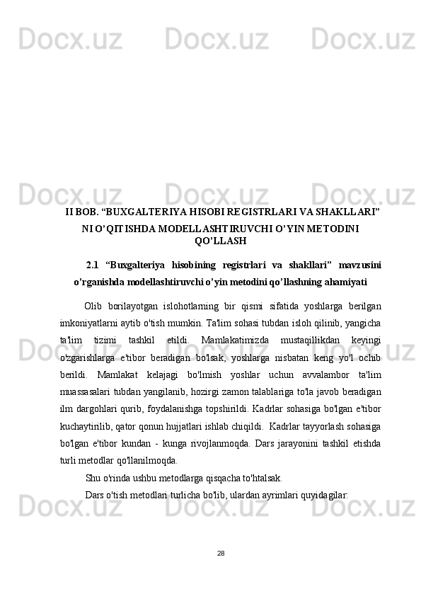  
 
 
 
 
 
 
 
 
II BOB. “BUXGALTERIYA HISOBI REGISTRLARI VA SHAKLLARI”
NI O’QITISHDA MODELLASHTIRUVCHI O’YIN METODINI
QO’LLASH 
2.1   “Buxgalteriya   hisobining   registrlari   va   shakllari”   mavzusini
o’rganishda modellashtiruvchi o’yin metodini qo’llashning ahamiyati 
Olib   borilayotgan   islohotlarning   bir   qismi   sifatida   yoshlarga   berilgan
imkoniyatlarni aytib o'tish mumkin. Ta'lim sohasi tubdan isloh qilinib, yangicha
ta'lim   tizimi   tashkil   etildi.   Mamlakatimizda   mustaqillikdan   keyingi
o'zgarishlarga   e'tibor   beradigan   bo'lsak,   yoshlarga   nisbatan   keng   yo'l   ochib
berildi.   Mamlakat   kelajagi   bo'lmish   yoshlar   uchun   avvalambor   ta'lim
muassasalari tubdan yangilanib, hozirgi zamon talablariga to'la javob beradigan
ilm dargohlari  qurib, foydalanishga  topshirildi. Kadrlar  sohasiga  bo'lgan e'tibor
kuchaytirilib, qator qonun hujjatlari ishlab chiqildi.  Kadrlar tayyorlash sohasiga
bo'lgan   e'tibor   kundan   -   kunga   rivojlanmoqda.   Dars   jarayonini   tashkil   etishda
turli metodlar qo'llanilmoqda.  
Shu o'rinda ushbu metodlarga qisqacha to'htalsak.  
Dars o'tish metodlari turlicha bo'lib, ulardan ayrimlari quyidagilar: 
28  
  