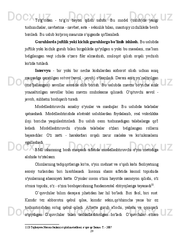 To'g’ridan   -   to'g’ri   bayon   qilish   uslubi.   Bu   model   (uslub)da   yangi
tushunchalar, navbatma - navbat, asta - sekinlik bilan, mantiqiy izchillikda berib
boriladi. Bu uslub ko'proq ma ь ruza o'qiganda qo'llaniladi. 
Guruhlarda juftlik yoki kichik guruhlarga bo'linib ishlash.  Bu uslubda
juftlik yoki kichik guruh bilan birgalikda qo'yilgan u yoki bu masalani, ma’lum
belgilangan   vaqt   ichida   o'zaro   fikr   almashish,   muloqot   qilish   orqali   yechish
ko'zda tutiladi. 
Intervyu   -   bir   yoki   bir   necha   kishilardan   axborot   olish   uchun   aniq
maqsadga qaratilgan so'rov (savol - javob) o'tkaziladi. Darsni aniq yo’naltirilgan
(mo'ljallangan)   savollar   asosida   olib   borish.   Bu   uslubda   mavzu   bo'yicha   anik
yo ь naltirilgan   savollar   bilan   mavzu   muhokama   qilinadi.   O'qituvchi   savol   -
javob, suhbatni boshqarib turadi. 
Modellashtiruvchi   amaliy   o'yinlar   va   mashqlar.   Bu   uslubda   talabalar
qatnashadi.   Modellashtirishda   abstrakt   uslublardan   foydalanib,   real   vokelikka
iloji   boricha   yaqinlashtiriladi.   Bu   uslub   oson   tushunadigan   talabalarga   qo'l
keladi.   Modellashtiruvchi   o'yinda   talabalar   o'zlari   belgilangan   rollarni
bajaradilar.   O'z   xatti   -   harakatlari   orqali   zarur   malaka   va   ko'nikmalarni
egallashadi. 
BMI   ishimning   bosh   maqsadi   sifatida   modellashtiruvchi   o'yin   metodiga
alohida to'xtalsam. 
Olimlarning tadqiqotlariga ko'ra, o'yin mehnat va o'qish kabi faoliyatning
asosiy   turlaridan   biri   hisoblanadi.   Insonni   shaxs   sifatida   kamol   topishida
o'yinlarning ahamiyati   katta. O'yinlar   inson  o'zini  hayotda  namoyon  qilishi, o'z
o'rnini topishi, o'z - o'zini boshqarishning fundamental ehtiyojlariga tayanadi 11
. 
O’quvchilar   bilim   darajasi   jihatidan   har   hil   bo'ladi.   Biri   faol,   biri   sust.
Kimdir   tez   ahborotni   qabul   qilsa,   kimdir   sekin,qo'shimcha   yana   bir   oz
tushuntirishdan   so'ng   qabul   qiladi.   Albatta   guruh   a'lochi,   yahshi   va   qoniqarli
o'qiydigan   O’quvchilar   bilan   tashkillashtirilgan   bo'ladi.   O’quvchilar   o'zaro
11  D.Tojiboyeva Maxsus fanlarni o`qitish metodikasi. o`quv qo`llanma. T.:-.2007  
29