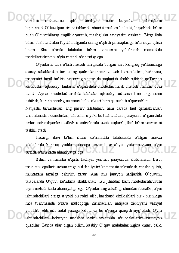 vazifani   muhokama   qilib,   berilgan   matn   bo'yicha   topshiriqlarni
bajarishadi.O'tkazilgan sinov ishlarida shunisi  ma'lum  bo'ldiki, birgalikda bilim
olish  O’quvchilarga  engillik yaratib, mashg’ulot   saviyasini  oshiradi.  Birgalikda
bilim olish usulidan foydalanilganda uning o'qitish principlariga to'la rioya qilish
lozim.   Shu   o'rinda   talabalar   bilim   darajasini   yahshilash   maqsadida
modellashtiruvchi o'yin metodi o'z o'rniga ega.  
O'yinlarni   dars   o'tish   metodi   tariqasida   borgan   sari   kengroq   yo'llanishiga
asosiy   sabablardan   biri   uning   qadimdan   insonda   turli   tuman   bilim,   ko'nikma,
mahoratni   hosil   bo'lishi   va   uning   xotirasida   saqlanish   shakli   sifatida   qo'llanilib
kelishidir.   Iqtisodiy   fanlarni   o'rganishda   modellashtirish   metodi   muhim   o'rin
tutadi.   Aynan   modellashtirishda   talabalar   iqtisodiy   tushunchalarni   o'rganishni
eshitish, ko'rish orqaligina emas, balki o'zlari ham qatnashib o'rganadilar. 
Natijada,   birinchidan,   eng   passiv   talabalarni   ham   darsda   faol   qatnashishlari
ta'minlanadi. Ikkinchidan, talabalar u yoki bu tushunchani, jarayonni o'rganishda
o'zlari   qatnashganlari   tufayli   u   xotiralarida   uzok   saqlanib,   faol   bilim   zaxirasini
tashkil etadi. 
Hozirga   davr   ta'lim   shuni   ko'rsatadiki   talabalarda   o'tilgan   mavzu
talabalarda   ko'proq   yodda   qolishiga   bevosita   amaliyot   yoki   mavzuni   o'yin
tarzida o'tish katta ahamiyatga ega.  
Bilim   va   malaka   o'qish,   faoliyat   yuritish   jarayonida   shakllanadi.   Biror
malakani egallash uchun unga oid faoliyatni ko'p marta takrorlash, mashq qilish,
muntazam   amalga   oshirish   zarur.   Ana   shu   jarayon   natijasida   O’quvchi,
talabalarda   O’quv,   ko'nikma   shakllanadi.   Bu   jihatdan   ham   modellashtiruvchi
o'yin metodi katta ahamiyatga ega. O'yinlarning afzalligi shundan iboratki, o'yin
ishtirokchilari   o'ziga   u   yoki   bu   rolni   olib,   harchand   qizikishlari   bir   -   birinikiga
mos   tushmasada   o'zaro   muloqotga   kirishadilar,   natijada   ziddiyatli   vaziyat
yaratilib,   ehtirosli   holat   yuzaga   keladi   va   bu   o'yinga   qiziqish   uyg’otadi.   O'yin
ishtirokchilari   beixtiyor   ravishda   o'yin   davomida   o'z   xislatlarini   namoyon
qiladilar.   Bunda   ular   olgan   bilim,   kasbiy   O’quv   malakalarinigina   emas,   balki
30  
  