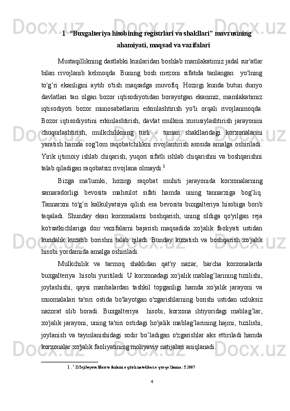 1    “Buxgalteriya hisobining registrlari va shakllari” mavzusining 
ahamiyati, maqsad va vazifalari  
Mustaqillikning dastlabki kunlaridan boshlab mamlakatimiz jadal sur'atlar
bilan   rivojlanib   kelmoqda.   Buning   bosh   mezoni   sifatida   tanlangan     yo'lning
to'g’ri   ekanligini   aytib   o'tish   maqsadga   muvofiq.   Hozirgi   kunda   butun   dunyo
davlatlari   tan   olgan   bozor   iqtisodiyotidan   borayotgan   ekanmiz,   mamlakatimiz
iqtisodiyoti   bozor   munosabatlarini   erkinlashtirish   yo'li   orqali   rivojlanmoqda.
Bozor   iqtisodiyotini   erkinlashtirish,   davlat   mulkini   xususiylashtirish   jarayonini
chuqurlashtirish,   mulkchilikning   turli   -   tuman   shakllaridagi   korxonalarini
yaratish hamda sog’lom raqobatchilikni rivojlantirish asosida amalga oshiriladi.
Yirik ijtimoiy ishlab chiqarish, yuqori  sifatli ishlab chiqarishni  va boshqarishni
talab qiladigan raqobatsiz rivojlana olmaydi. 1
 
Bizga   ma'lumki,   hozirgi   raqobat   muhiti   jarayonida   korxonalarning
samaradorligi   bevosita   mahsulot   sifati   hamda   uning   tannarxiga   bog’liq.
Tannarxni   to'g’ri   kalkulyatsiya   qilish   esa   bevosita   buxgalteriya   hisobiga   borib
taqaladi.   Shunday   ekan   korxonalarni   boshqarish,   uning   oldiga   qo'yilgan   reja
ko'rsatkichlariga   doir   vazifalarni   bajarish   maqsadida   xo'jalik   faoliyati   ustidan
kundalik   kuzatib   borishni   talab   qiladi.   Bunday   kuzatish   va   boshqarish   xo'jalik
hisobi yordamida amalga oshiriladi. 
Mulkchilik   va   tarmoq   shaklidan   qat'iy   nazar,   barcha   korxonalarda
buxgalteriya   hisobi yuritiladi. U korxonadagi xo'jalik mablag’larining tuzilishi,
joylashishi,   qaysi   manbalardan   tashkil   topganligi   hamda   xo'jalik   jarayoni   va
muomalalari   ta'siri   ostida   bo'layotgan   o'zgarishlarning   borishi   ustidan   uzluksiz
nazorat   olib   boradi.   Buxgalteriya     hisobi,   korxona   ihtiyoridagi   mablag’lar,
xo'jalik   jarayoni,   uning   ta'siri   ostidagi   ho'jalik   mablag’larining   hajmi,   tuzilishi,
joylanish   va   tayinlanishidagi   sodir   bo’ladigan   o'zgarishlar   aks   ettiriladi   hamda
korxonalar xo'jalik faoliyatining moliyaviy natijalari aniqlanadi. 
1   .   1
  D.Tojiboyeva Maxsus fanlarni o`qitish metodikasi o`quv qo`llanma.: T.2007  
 
4