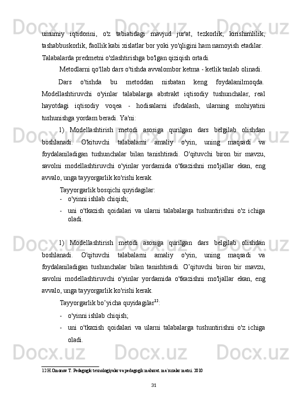 umumiy   iqtidorini,   o'z   tabiatidagi   mavjud   jur'at,   tezkorlik,   kirishimlilik,
tashabbuskorlik, faollik kabi xislatlar bor yoki yo'qligini ham namoyish etadilar. 
Talabalarda predmetni o'zlashtirishga bo'lgan qiziqish ortadi. 
Metodlarni qo'llab dars o'tishda avvalombor ketma - ketlik tanlab olinadi.  
Dars  o'tishda  bu  metoddan  nisbatan  keng  foydalanilmoqda. 
Modellashtiruvchi   o'yinlar   talabalarga   abstrakt   iqtisodiy   tushunchalar,   real
hayotdagi   iqtisodiy   voqea   -   hodisalarni   ifodalash,   ularning   mohiyatini
tushunishga yordam beradi. Ya'ni: 
1)   Modellashtirish   metodi   asosiga   qurilgan   dars   belgilab   olishdan
boshlanadi.   O'kituvchi   talabalarni   amaliy   o'yin,   uning   maqsadi   va
foydalaniladigan   tushunchalar   bilan   tanishtiradi.   O'qituvchi   biron   bir   mavzu,
savolni   modellashtiruvchi   o'yinlar   yordamida   o'tkazishni   mo'ljallar   ekan,   eng
avvalo, unga tayyorgarlik ko'rishi kerak. 
Tayyorgarlik bosqichi quyidagilar: 
- o'yinni ishlab chiqish; 
- uni   o'tkazish   qoidalari   va   ularni   talabalarga   tushuntirishni   o'z   ichiga
oladi. 
 
1)   Modellashtirish   metodi   asosiga   qurilgan   dars   belgilab   olishdan
boshlanadi.   O'qituvchi   talabalarni   amaliy   o'yin,   uning   maqsadi   va
foydalaniladigan   tushunchalar   bilan   tanishtiradi.   O’qituvchi   biron   bir   mavzu,
savolni   modellashtiruvchi   o'yinlar   yordamida   o'tkazishni   mo'ljallar   ekan,   eng
avvalo, unga tayyorgarlik ko'rishi kerak. 
Tayyorgarlik bo’yicha quyidagilar 12
: 
- o'yinni ishlab chiqish; 
- uni   o'tkazish   qoidalari   va   ularni   talabalarga   tushuntirishni   o'z   ichiga
oladi. 
12  H.Omonov T. Pedagogik texnologiyalar va pedagogik mahorat. ma`ruzalar matni. 2010 
 
31  
  