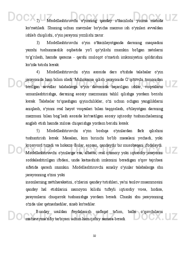 2) Modellashtiruvchi   o'yinning   qanday   o'tkazilishi   yozma   matnda
ko'rsatiladi.   Shuning   uchun   mavzular   bo'yicha   maxsus   ish   o'yinlari   avvaldan
ishlab chiqilishi, o'yin jarayoni yozilishi zarur. 
3) Modellashtiruvchi   o'yin   o'tkazilayotganda   darsning   maqsadini
yaxshi   tushunmaslik   oqibatida   yo'l   qo'yilishi   mumkin   bo'lgan   xatolarni
to'g’rilash,   hamda   qarama   -   qarshi   muloqot   o'rnatish   imkoniyatini   qoldirishni
ko'zda tutishi kerak. 
4) Modellashtiruvchi   o'yin   asosida   dars   o'tishda   talabalar   o'yin
jarayonida ham bilim oladi. Muhokama qilish jarayonida O’qituvchi tomonidan
berilgan   savollar   talabalarga   o'yin   davomida   bajarilgan   ishlar,   voqealarni
umumlashtirishga,   darsning   asosiy   mazmunini   tahlil   qilishga   yordam   berishi
kerak.   Talabalar   to'qnashgan   qiyinchiliklar,   o'zi   uchun   ochgan   yangiliklarni
aniqlash,   o'yinni   real   hayot   voqealari   bilan   taqqoslash,   o'tilayotgan   darsning
mazmuni   bilan   bog’lash   asosida   ko'rsatilgan   asosiy   iqtisodiy   tushunchalarning
anglab etish hamda xulosa chiqarishga yordam berishi kerak. 
5) Modellashtiruvchi   o'yin   boshqa   o'yinlardan   fark   qilishini
tushuntirish   kerak.   Masalan,   kim   birinchi   bo'lib   masalani   yechadi,   yoki
krossvord tuzadi va hokazo. Bular, asosan, qandaydir bir musobaqani ifodalaydi.
Modellashtiruvchi   o'yinlarga   esa,   albatta,   real   ijtimoiy   yoki   iqtisodiy   jarayonni
soddalashtirilgan   ifodasi,   unda   katnashish   imkonini   beradigan   o'quv   tajribasi
sifatida   qarash   mumkin.   Modellashtiruvchi   amaliy   o'yinlar   talabalarga   shu
jarayonning o'zini yoki  
insonlarning xattiharakatini, o'zlarini qanday tutishlari, ya'ni tanlov muammosini
qanday   hal   etishlarini   namoyon   kilishi   tufayli   iqtisodiy   voea,   hodisa,
jarayonlarni   chuqurrok   tushunishga   yordam   beradi.   Chunki   shu   jarayonning
o'zida ular qatnashadilar, sinab ko'radilar. 
Bunday   usuldan   foydalanish   nafaqat   ta'lim,   balki   o'quvchilarni
ma'naviyma'rifiy tarbiyasi uchun ham ijobiy samara beradi. 
32