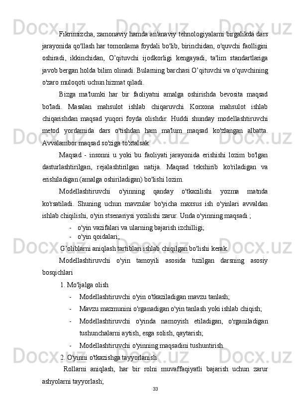 Fikrimizcha, zamonaviy hamda an'anaviy tehnologiyalarni birgalikda dars
jarayonida qo'llash har tomonlama foydali bo'lib, birinchidan, o'quvchi faolligini
oshiradi,   ikkinchidan,   O’qituvchi   ijodkorligi   kengayadi,   ta'lim   standartlariga
javob bergan holda bilim olinadi.  Bularning barchasi O’qituvchi va o'quvchining
o'zaro muloqoti uchun hizmat qiladi. 
Bizga   ma'lumki   har   bir   faoliyatni   amalga   oshirishda   bevosita   maqsad
bo'ladi.   Masalan   mahsulot   ishlab   chiqaruvchi   Korxona   mahsulot   ishlab
chiqarishdan   maqsad   yuqori   foyda   olishdir.   Huddi   shunday   modellashtiruvchi
metod   yordamida   dars   o'tishdan   ham   ma'lum   maqsad   ko'zlangan   albatta.
Avvalambor maqsad so'ziga to'xtalsak. 
Maqsad   -   insonni   u   yoki   bu   faoliyati   jarayonida   erishishi   lozim   bo'lgan
dasturlashtirilgan,   rejalashtirilgan   natija.   Maqsad   tekshirib   ko'riladigan   va
erishiladigan (amalga oshiriladigan) bo'lishi lozim. 
Modellashtiruvchi   o'yinning   qanday   o'tkazilishi   yozma   matnda
ko'rsatiladi.   Shuning   uchun   mavzular   bo'yicha   maxsus   ish   o'yinlari   avvaldan
ishlab chiqilishi, o'yin stsenariysi yozilishi zarur.  Unda o'yinning maqsadi ; 
- o'yin vazifalari va ularning bajarish izchilligi; 
- o'yin qoidalari; 
G’oliblarni aniqlash tartiblari ishlab chiqilgan bo'lishi kerak. 
Modellashtiruvchi   o'yin   tamoyili   asosida   tuzilgan   darsning   asosiy
bosqichlari 
1. Mo'ljalga olish 
- Modellashtiruvchi o'yin o'tkaziladigan mavzu tanlash; 
- Mavzu mazmunini o'rganadigan o'yin tanlash yoki ishlab chiqish; 
- Modellashtiruvchi   o'yinda   namoyish   etiladigan,   o'rganiladigan
tushunchalarni aytish, esga solish, qaytarish; 
- Modellashtiruvchi o'yinning maqsadini tushuntirish. 
2. O'yinni o'tkazishga tayyorlanish 
  Rollarni   aniqlash,   har   bir   rolni   muvaffaqiyatli   bajarish   uchun   zarur
ashyolarni tayyorlash; 
33