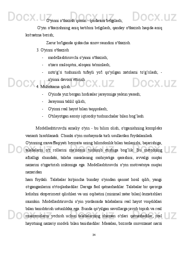   O'yinni o'tkazish qonun - qoidasini belgilash; 
  O'yin o'tkazishning aniq tartibini belgilash, qanday o'tkazish haqida aniq
ko'rsatma berish; 
  Zarur bo'lganda qiskacha sinov raundini o'tkazish. 
3. O'yinni o'tkazish 
- modellashtiruvchi o'yinni o'tkazish; 
- o'zaro muloqotni, aloqani ta'minlash; 
- noto'g’ri   tushunish   tufayli   yo'l   qo'yilgan   xatolarni   to'g’rilash;   -
o'yinni davom ettirish. 
4. Muhokama qilish. 
- O'yinda yuz bergan hodisalar jarayoniga yakun yasash; 
- Jarayonni tahlil qilish; 
- O'yinni real hayot bilan taqqoslash; 
- O'tilayotgan asosiy iqtisodiy tushunchalar bilan bog’lash. 
 
Modellashtiruvchi   amaliy   o'yin   -   bu   bilim   olish,   o'rganishning   kompleks
varianti hisoblanadi. Chunki o'yin mobaynida turli usullardan foydalaniladi. 
O'yinning muvaffaqiyati bevosita uning bilimdonlik bilan tanlanishi, bajarishiga,
talabalarni   o'z   rollarini   ma'nosini   tushunib   etishiga   bog’lik.   Bu   metodning
afzalligi   shundaki,   talaba   masalaning   mohiyatiga   qarashini,   avvalgi   nuqtai
nazarini   o'zgartirish   imkoniga   ega.   Modellashtiruvchi   o'yin   motivatsiya   nuqtai
nazaridan  
ham   foydali.   Talabalar   ko'pincha   bunday   o'yindan   qanoat   hosil   qilib,   yangi
o'rganganlarini o'rtoqlashadilar. Darsga faol qatnashadilar. Talabalar bir qarorga
kelishni eksperiment qilishlari va uni oqibatini (minimal xatar bilan) kuzatishlari
mumkin.   Modellashtiruvchi   o'yin   yordamida   talabalarni   real   hayot   voqeliklari
bilan tanishtirish ustunlikka ega. Bunda qo'yilgan savollarga javob topish va real
muammolarni   yechish   uchun   talabalarning   shaxsan   o'zlari   qatnashadilar,   real
hayotning nazariy modeli bilan tanishadilar. Masalan, bozorda muvozanat narxi
34  
  