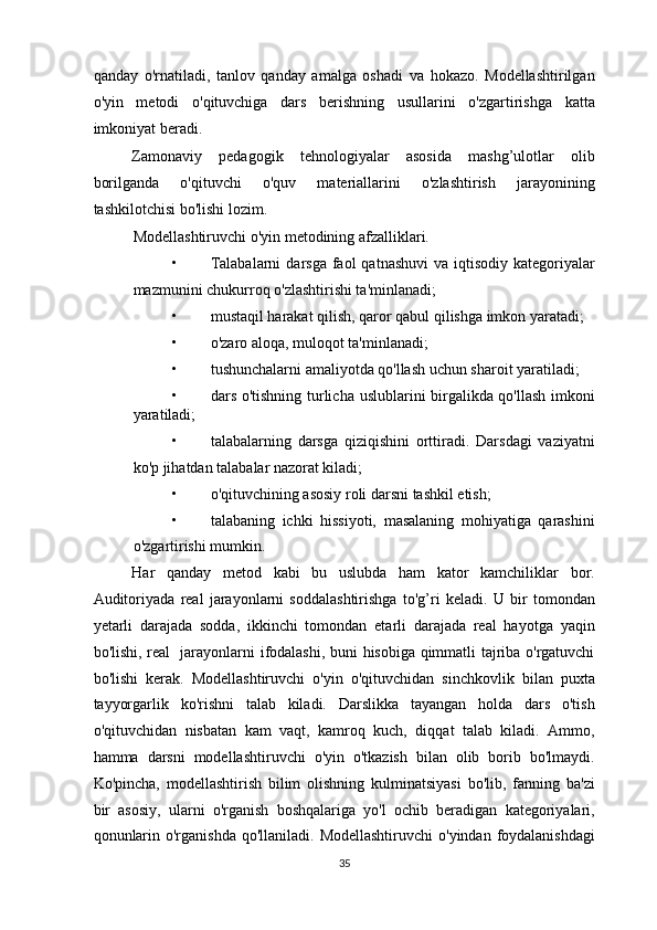 qanday   o'rnatiladi,   tanlov   qanday   amalga   oshadi   va   hokazo.   Modellashtirilgan
o'yin   metodi   o'qituvchiga   dars   berishning   usullarini   o'zgartirishga   katta
imkoniyat beradi. 
Zamonaviy   pedagogik   tehnologiyalar   asosida   mashg’ulotlar   olib
borilganda   o'qituvchi   o'quv   materiallarini   o'zlashtirish   jarayonining
tashkilotchisi bo'lishi lozim. 
Modellashtiruvchi o'yin metodining afzalliklari. 
• Talabalarni   darsga  faol   qatnashuvi  va  iqtisodiy  kategoriyalar
mazmunini chukurroq o'zlashtirishi ta'minlanadi; 
• mustaqil harakat qilish, qaror qabul qilishga imkon yaratadi; 
• o'zaro aloqa, muloqot ta'minlanadi; 
• tushunchalarni amaliyotda qo'llash uchun sharoit yaratiladi; 
• dars o'tishning turlicha uslublarini birgalikda qo'llash imkoni
yaratiladi; 
• talabalarning   darsga   qiziqishini   orttiradi.   Darsdagi   vaziyatni
ko'p jihatdan talabalar nazorat kiladi; 
• o'qituvchining asosiy roli darsni tashkil etish; 
• talabaning   ichki   hissiyoti,   masalaning   mohiyatiga   qarashini
o'zgartirishi mumkin. 
Har   qanday   metod   kabi   bu   uslubda   ham   kator   kamchiliklar   bor.
Auditoriyada   real   jarayonlarni   soddalashtirishga   to'g’ri   keladi.   U   bir   tomondan
yetarli   darajada   sodda,   ikkinchi   tomondan   etarli   darajada   real   hayotga   yaqin
bo'lishi, real   jarayonlarni ifodalashi, buni hisobiga qimmatli tajriba o'rgatuvchi
bo'lishi   kerak.   Modellashtiruvchi   o'yin   o'qituvchidan   sinchkovlik   bilan   puxta
tayyorgarlik   ko'rishni   talab   kiladi.   Darslikka   tayangan   holda   dars   o'tish
o'qituvchidan   nisbatan   kam   vaqt,   kamroq   kuch,   diqqat   talab   kiladi.   Ammo,
hamma   darsni   modellashtiruvchi   o'yin   o'tkazish   bilan   olib   borib   bo'lmaydi.
Ko'pincha,   modellashtirish   bilim   olishning   kulminatsiyasi   bo'lib,   fanning   ba'zi
bir   asosiy,   ularni   o'rganish   boshqalariga   yo'l   ochib   beradigan   kategoriyalari,
qonunlarin o'rganishda  qo'llaniladi. Modellashtiruvchi  o'yindan foydalanishdagi
35  
  