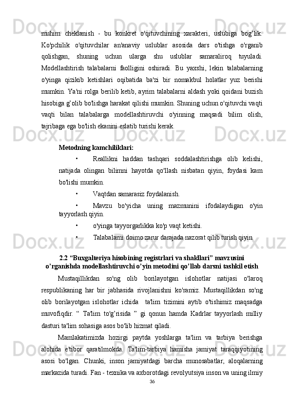 muhim   cheklanish   -   bu   konkret   o'qituvchining   xarakteri,   uslubiga   bog’lik.
Ko'pchilik   o'qituvchilar   an'anaviy   uslublar   asosida   dars   o'tishga   o'rganib
qolishgan,   shuning   uchun   ularga   shu   uslublar   samaraliroq   tuyuladi.
Modellashtirish   talabalarni   faolligini   oshiradi.   Bu   yaxshi,   lekin   talabalarning
o'yinga   qizikib   ketishlari   oqibatida   ba'zi   bir   nomakbul   holatlar   yuz   berishi
mumkin. Ya'ni rolga berilib ketib, ayrim talabalarni aldash yoki qoidani buzish
hisobiga g’olib bo'lishga harakat qilishi mumkin. Shuning uchun o'qituvchi vaqti
vaqti   bilan   talabalarga   modellashtiruvchi   o'yinning   maqsadi   bilim   olish,
tajribaga ega bo'lish ekanini eslatib turishi kerak. 
 
Metodning kamchiliklari: 
• Reallikni   haddan   tashqari   soddalashtirishga   olib   kelishi,
natijada   olingan   bilimni   hayotda   qo'llash   nisbatan   qiyin,   foydasi   kam
bo'lishi mumkin. 
• Vaqtdan samarasiz foydalanish. 
• Mavzu   bo'yicha   uning   mazmunini   ifodalaydigan   o'yin
tayyorlash qiyin. 
• o'yinga tayyorgarlikka ko'p vaqt ketishi. 
• Talabalarni doimo zarur darajada nazorat qilib turish qiyin 
 
2.2 “Buxgalteriya hisobining registrlari va shakllari” mavzusini
o’rganishda modellashtiruvchi o’yin metodini qo’llab darsni tashkil etish 
Mustaqillikdan   so'ng   olib   borilayotgan   islohotlar   natijasi   o'laroq
respublikaning   har   bir   jabhasida   rivojlanishni   ko'ramiz.   Mustaqillikdan   so'ng
olib   borilayotgan   islohotlar   ichida     ta'lim   tizimini   aytib   o'tishimiz   maqsadga
muvofiqdir.   “   Ta'lim   to'g’risida   ”   gi   qonun   hamda   Kadrlar   tayyorlash   milliy
dasturi ta'lim sohasiga asos bo'lib hizmat qiladi.  
Mamlakatimizda   hozirgi   paytda   yoshlarga   ta'lim   va   tarbiya   berishga
alohida   e'tibor   qaratilmokda.   Ta'lim-tarbiya   hamisha   jamiyat   taraqqiyotining
asosi   bo'lgan.   Chunki,   inson   jamiyatdagi   barcha   munosabatlar,   aloqalarning
markazida turadi. Fan - texnika va axborotdagi revolyutsiya inson va uning ilmiy
36  
  