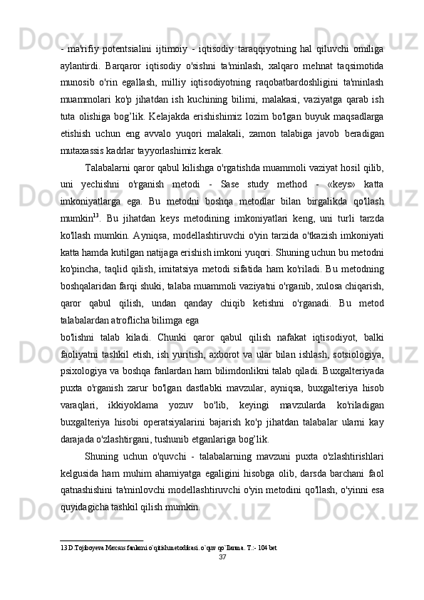 -   ma'rifiy   potentsialini   ijtimoiy   -   iqtisodiy   taraqqiyotning   hal   qiluvchi   omiliga
aylantirdi.   Barqaror   iqtisodiy   o'sishni   ta'minlash,   xalqaro   mehnat   taqsimotida
munosib   o'rin   egallash,   milliy   iqtisodiyotning   raqobatbardoshligini   ta'minlash
muammolari   ko'p   jihatdan   ish   kuchining   bilimi,   malakasi,   vaziyatga   qarab   ish
tuta   olishiga   bog’lik.   Kelajakda   erishishimiz   lozim   bo'lgan   buyuk   maqsadlarga
etishish   uchun   eng   avvalo   yuqori   malakali,   zamon   talabiga   javob   beradigan
mutaxassis kadrlar tayyorlashimiz kerak. 
Talabalarni qaror qabul kilishga o'rgatishda muammoli vaziyat hosil qilib,
uni   yechishni   o'rganish   metodi   -   Sase   study   method   -   «keys»   katta
imkoniyatlarga   ega.   Bu   metodni   boshqa   metodlar   bilan   birgalikda   qo'llash
mumkin 13
.   Bu   jihatdan   keys   metodining   imkoniyatlari   keng,   uni   turli   tarzda
ko'llash   mumkin.  Ayniqsa,   modellashtiruvchi  o'yin  tarzida  o'tkazish  imkoniyati
katta hamda kutilgan natijaga erishish imkoni yuqori. Shuning uchun bu metodni
ko'pincha,   taqlid  qilish,   imitatsiya   metodi   sifatida   ham   ko'riladi.   Bu   metodning
boshqalaridan farqi shuki, talaba muammoli vaziyatni o'rganib, xulosa chiqarish,
qaror   qabul   qilish,   undan   qanday   chiqib   ketishni   o'rganadi.   Bu   metod
talabalardan atroflicha bilimga ega  
bo'lishni   talab   kiladi.   Chunki   qaror   qabul   qilish   nafakat   iqtisodiyot,   balki
faoliyatni   tashkil   etish,   ish   yuritish,   axborot   va   ular   bilan   ishlash,   sotsiologiya,
psixologiya va boshqa fanlardan ham bilimdonlikni talab qiladi. Buxgalteriyada
puxta   o'rganish   zarur   bo'lgan   dastlabki   mavzular,   ayniqsa,   buxgalteriya   hisob
varaqlari,   ikkiyoklama   yozuv   bo'lib,   keyingi   mavzularda   ko'riladigan
buxgalteriya   hisobi   operatsiyalarini   bajarish   ko'p   jihatdan   talabalar   ularni   kay
darajada o'zlashtirgani, tushunib etganlariga bog’lik. 
Shuning   uchun   o'quvchi   -   talabalarning   mavzuni   puxta   o'zlashtirishlari
kelgusida   ham   muhim   ahamiyatga   egaligini   hisobga   olib,   darsda   barchani   faol
qatnashishini ta'minlovchi modellashtiruvchi o'yin metodini qo'llash, o'yinni esa
quyidagicha tashkil qilish mumkin.  
13  D.Tojiboyeva Maxsus fanlarni o`qitish metodikasi. o`quv qo`llanma. T.:- 104 bet   
37