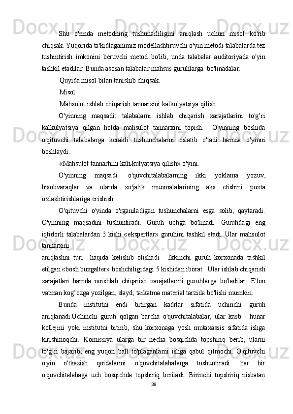 Shu   o'rinda   metodning   tushunarliligini   aniqlash   uchun   misol   ko'rib
chiqsak. Yuqorida ta'kidlaganimiz modellashtiruvchi o'yin metodi talabalarda tez
tushintirish   imkonini   beruvchi   metod   bo'lib,   unda   talabalar   auditoriyada   o'yin
tashkil etadilar. Bunda asosan talabalar mahsus guruhlarga  bo'linadalar.  
Quyida misol bilan tanishib chiqsak. 
Misol:  
Mahsulot ishlab chiqarish tannarxini kalkulyatsiya qilish.  
O'yinning   maqsadi:   talabalarni   ishlab   chiqarish   xarajatlarini   to'g’ri
kalkulyatsiya   qilgan   holda   mahsulot   tannarxini   topish.     O'yinning   boshida
o'qituvchi   talabalarga   kerakli   tushunchalarni   eslatib   o'tadi   hamda   o'yinni
boshlaydi.  
«Mahsulot tannarhini kal ь kulyatsiya qilish» o'yini. 
O'yinning   maqsadi:   o'quvchitalabalarning   ikki   yoklama   yozuv,
hisobvaraqlar   va   ularda   xo'jalik   muomalalarining   aks   etishini   puxta
o'zlashtirishlariga erishish.  
O'qituvchi   o'yinda   o'rganiladigan   tushunchalarni   esga   solib,   qaytaradi.
O'yinning   maqsadini   tushuntiradi.   Guruh   uchga   bo'linadi.   Guruhdagi   eng
iqtidorli   talabalardan   3   kishi   «ekspertlar»   guruhini   tashkil   etadi.   Ular   mahsulot
tannarxini  
aniqlashni   turi     haqida   kelishib   olishadi.     Ikkinchi   guruh   korxonada   tashkil
etilgan «bosh buxgalter» boshchiligidagi 5 kishidan iborat.  Ular ishlab chiqarish
xarajatlari   hamda   noishlab   chiqarish   xarajatlarini   guruhlarga   bo'ladilar,   E'lon
vatman kog’ozga yozilgan, slayd, tarkatma material tarzida bo'lishi mumkin. 
Bunda   institutni   endi   bitirgan   kadrlar   sifatida   uchinchi   guruh
aniqlanadi.Uchinchi   guruh   qolgan   barcha   o'quvchitalabalar,   ular   kasb   -   hunar
kollejini   yoki   institutni   bitirib,   shu   korxonaga   yosh   mutaxassis   sifatida   ishga
kirishmoqchi.   Komissiya   ularga   bir   necha   bosqichda   topshiriq   berib,   ularni
to'g’ri   bajarib,   eng   yuqori   ball   to'plaganlarni   ishga   qabul   qilmochi.   O'qituvchi
o'yin   o'tkazish   qoidalarini   o'quvchitalabalarga   tushuntiradi:   har   bir
o'quvchitalabaga   uch   bosqichda   topshiriq   beriladi:   Birinchi   topshiriq   nisbatan
38  
  