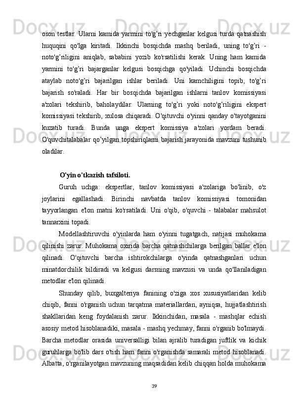 oson   testlar.   Ularni   kamida   yarmini   to'g’ri   yechganlar   kelgusi   turda   qatnashish
huquqini   qo'lga   kiritadi.   Ikkinchi   bosqichda   mashq   beriladi,   uning   to'g’ri   -
noto'g’riligini   aniqlab,   sababini   yozib   ko'rsatilishi   kerak.   Uning   ham   kamida
yarmini   to'g’ri   bajarganlar   kelgusi   bosqichga   qo'yiladi.   Uchinchi   bosqichda
ataylab   noto'g’ri   bajarilgan   ishlar   beriladi.   Uni   kamchiligini   topib,   to'g’ri
bajarish   so'raladi.   Har   bir   bosqichda   bajarilgan   ishlarni   tanlov   komissiyasi
a'zolari   tekshirib,   baholaydilar.   Ularning   to'g’ri   yoki   noto'g’riligini   ekspert
komissiyasi  tekshirib, xulosa chiqaradi. O'qituvchi o'yinni  qanday o'tayotganini
kuzatib   turadi.   Bunda   unga   ekspert   komissiya   a'zolari   yordam   beradi.
O'quvchitalabalar qo’yilgan topshiriqlarni bajarish jarayonida mavzuni tushunib
oladilar. 
 
O'yin o'tkazish tafsiloti. 
Guruh   uchga:   ekspertlar,   tanlov   komissiyasi   a'zolariga   bo'linib,   o'z
joylarini   egallashadi.   Birinchi   navbatda   tanlov   komissiyasi   tomonidan
tayyorlangan   e'lon   matni   ko'rsatiladi.   Uni   o'qib,   o'quvchi   -   talabalar   mahsulot
tannarxini topadi. 
Modellashtiruvchi   o'yinlarda   ham   o'yinni   tugatgach,   natijasi   muhokama
qilinishi   zarur.   Muhokama   oxirida   barcha   qatnashchilarga   berilgan   ballar   e'lon
qilinadi.   O'qituvchi   barcha   ishtirokchilarga   o'yinda   qatnashganlari   uchun
minatdorchilik   bildiradi   va   kelgusi   darsning   mavzusi   va   unda   qo'llaniladigan
metodlar e'lon qilinadi. 
Shunday   qilib,   buxgalteriya   fanining   o'ziga   xos   xususiyatlaridan   kelib
chiqib,   fanni   o'rganish   uchun   tarqatma   materiallardan,   ayniqsa,   hujjatlashtirish
shakllaridan   keng   foydalanish   zarur.   Ikkinchidan,   masala   -   mashqlar   echish
asosiy metod hisoblanadiki, masala - mashq yechmay, fanni o'rganib bo'lmaydi.
Barcha   metodlar   orasida   universalligi   bilan   ajralib   turadigan   juftlik   va   kichik
guruhlarga bo'lib dars o'tish ham fanni o'rganishda samarali  metod hisoblanadi.
Albatta, o'rganilayotgan mavzuning maqsadidan kelib chiqqan holda muhokama
39  
  