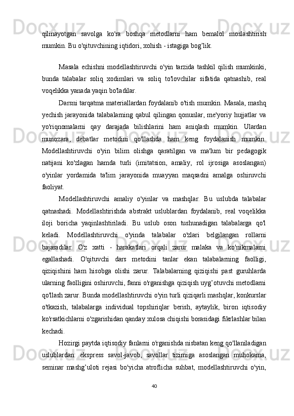 qilinayotgan   savolga   ko'ra   boshqa   metodlarni   ham   bemalol   moslashtirish
mumkin. Bu o'qituvchining iqtidori, xohish - istagiga bog’lik. 
 
Masala   echishni   modellashtiruvchi   o'yin   tarzida   tashkil   qilish   mumkinki,
bunda   talabalar   soliq   xodimlari   va   soliq   to'lovchilar   sifatida   qatnashib,   real
voqelikka yanada yaqin bo'ladilar. 
Darsni tarqatma materiallardan foydalanib o'tish mumkin. Masala, mashq
yechish   jarayonida  talabalarning  qabul  qilingan  qonunlar,  me'yoriy  hujjatlar  va
yo'riqnomalarni   qay   darajada   bilishlarini   ham   aniqlash   mumkin.   Ulardan
munozara,   debatlar   metodini   qo'llashda   ham   keng   foydalanish   mumkin.
Modellashtiruvchi   o'yin   bilim   olishga   qaratilgan   va   ma'lum   bir   pedagogik
natijani   ko'zlagan   hamda   turli   (imitatsion,   amaliy,   rol   ijrosiga   asoslangan)
o'yinlar   yordamida   ta'lim   jarayonida   muayyan   maqsadni   amalga   oshiruvchi
faoliyat. 
Modellashtiruvchi   amaliy   o'yinlar   va   mashqlar.   Bu   uslubda   talabalar
qatnashadi.   Modellashtirishda   abstrakt   uslublardan   foydalanib,   real   voqelikka
iloji   boricha   yaqinlashtiriladi.   Bu   uslub   oson   tushunadigan   talabalarga   qo'l
keladi.   Modellashtiruvchi   o'yinda   talabalar   o'zlari   belgilangan   rollarni
bajaradilar.   O'z   xatti   -   harakatlari   orqali   zarur   malaka   va   ko'nikmalarni
egallashadi.   O'qituvchi   dars   metodini   tanlar   ekan   talabalarning   faolligi,
qiziqishini   ham   hisobga   olishi   zarur.   Talabalarning   qiziqishi   past   guruhlarda
ularning faolligini oshiruvchi, fanni o'rganishga qiziqish uyg’otuvchi metodlarni
qo'llash zarur. Bunda modellashtiruvchi o'yin turli qiziqarli mashqlar, konkurslar
o'tkazish,   talabalarga   individual   topshiriqlar   berish,   aytaylik,   biron   iqtisodiy
ko'rsatkichlarni o'zgarishidan qanday xulosa chiqishi borasidagi fikrlashlar bilan
kechadi. 
Hozirgi paytda iqtisodiy fanlarni o'rganishda nisbatan keng qo'llaniladigan
uslublardan:   ekspress   savol-javob,   savollar   tizimiga   asoslangan   muhokama,
seminar   mashg’uloti   rejasi   bo'yicha   atroflicha   suhbat,   modellashtiruvchi   o'yin,
40  
  