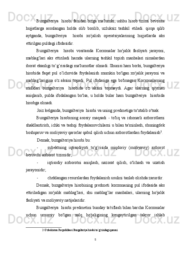 Buxgalteriya   hisobi fanidan bizga ma'lumki, ushbu hisob tizimi bevosita
hujjatlarga   asoslangan   holda   olib   borilib,   uzluksiz   tashkil   etiladi.   qisqa   qilib
aytganda,   buxgalteriya     hisobi   xo'jalish   operatsiyalarining   hujjatlarda   aks
ettirilgan puldagi ifodasidir. 
Buxgalteriya     hisobi   vositasida   Korxonalar   ho'jalik   faoliyati   jarayoni,
mablag’lari   aks   ettiriladi   hamda   ularning   tashkil   topish   manbalari   nimalardan
iborat ekanligi to’g’risidagi ma'lumotlar olinadi. Shunisi ham borki, buxgalteriya
hisobida   faqat   pul   o’lchovida   foydalanish   mumkin   bo'lgan   xo'jalik   jarayoni   va
mablag’larigina   o'z   aksini   topadi.   Pul   ifodasiga   ega   bo'lmagan   Korxonalarning
mulklari   buxgalteriya     hisobida   o'z   aksini   topmaydi.   Agar   ularning   qiymati
aniqlanib,   pulda   ifodalangan   bo'lsa,   u   holda   bular   ham   buxgalteriya     hisobida
hisobga olinadi. 
Joiz kelganda, buxgalteriya  hisobi va uning predmetiga to'xtalib o'tsak.  
Buxgalteriya   hisobining   asosiy   maqsadi   -   to'liq   va   ishonarli   axborotlarni
shakllantirish, ichki va tashqi foydalanuvchilarni u bilan ta'minlash, shuningdek
boshqaruv va moliyaviy qarorlar qabul qilish uchun axborotlardan foydalanish 2
. 
Demak, buxgalteriya hisobi bu: 
- subektning   iqtisodiyoti   to'g’risida   miqdoriy   (moliyaviy)   axborot
beruvchi axborot tizimidir; 
- iqtisodiy   axborotni   aniqlash,   nazorat   qilish,   o'lchash   va   uzatish
jarayonidir; 
- cheklangan resurslardan foydalanish usulini tanlab olishda zarurdir. 
Demak,   buxgalteriya   hisobining   predmeti   korxonaning   pul   ifodasida   aks
ettiriladigan   xo'jalik   mablag’lari,   shu   mablag’lar   manbalari,   ularning   ho'jalik
faoliyati va moliyaviy natijalaridir. 
Buxgalteriya  hisobi predmetini bunday ta'riflash bilan barcha Korxonalar
uchun   umumiy   bo'lgan   xalq   ho'jaligining   kengaytirilgan   takror   ishlab
2  O`zbekiston Respublikasi Buxgalteriya hisobi to`g`risidagi qonuni 
 
5