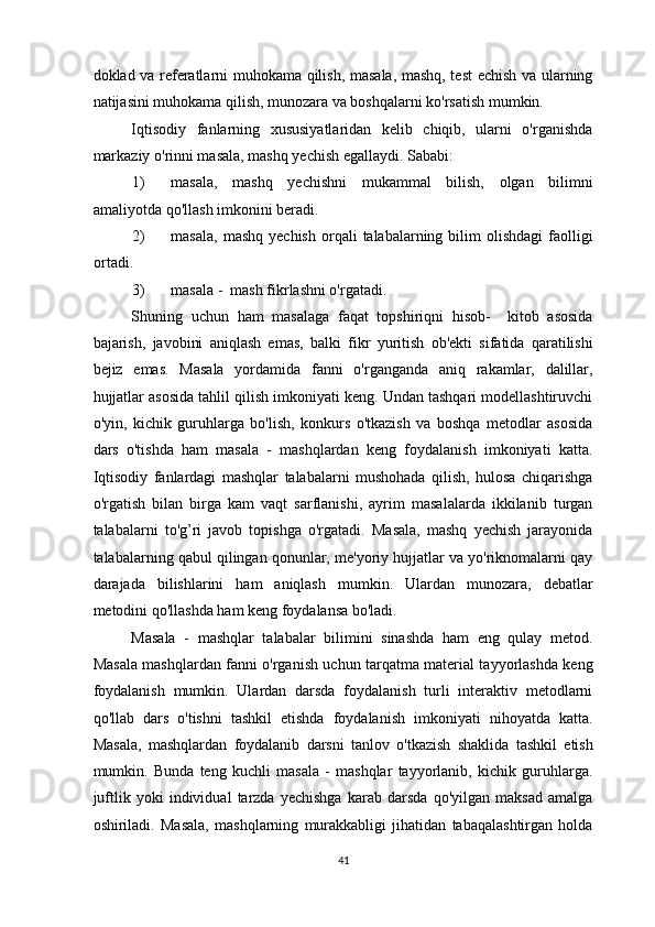 doklad va referatlarni muhokama qilish, masala, mashq, test echish va ularning
natijasini muhokama qilish, munozara va boshqalarni ko'rsatish mumkin. 
Iqtisodiy   fanlarning   xususiyatlaridan   kelib   chiqib,   ularni   o'rganishda
markaziy o'rinni masala, mashq yechish egallaydi.  Sababi: 
1) masala,   mashq   yechishni   mukammal   bilish,   olgan   bilimni
amaliyotda qo'llash imkonini beradi. 
2) masala,   mashq  yechish   orqali   talabalarning  bilim  olishdagi   faolligi
ortadi. 
3) masala -  mash fikrlashni o'rgatadi. 
Shuning   uchun   ham   masalaga   faqat   topshiriqni   hisob-     kitob   asosida
bajarish,   javobini   aniqlash   emas,   balki   fikr   yuritish   ob'ekti   sifatida   qaratilishi
bejiz   emas.   Masala   yordamida   fanni   o'rganganda   aniq   rakamlar,   dalillar,
hujjatlar asosida tahlil qilish imkoniyati keng. Undan tashqari modellashtiruvchi
o'yin,   kichik   guruhlarga   bo'lish,   konkurs   o'tkazish   va   boshqa   metodlar   asosida
dars   o'tishda   ham   masala   -   mashqlardan   keng   foydalanish   imkoniyati   katta.
Iqtisodiy   fanlardagi   mashqlar   talabalarni   mushohada   qilish,   hulosa   chiqarishga
o'rgatish   bilan   birga   kam   vaqt   sarflanishi,   ayrim   masalalarda   ikkilanib   turgan
talabalarni   to'g’ri   javob   topishga   o'rgatadi.   Masala,   mashq   yechish   jarayonida
talabalarning qabul qilingan qonunlar, me'yoriy hujjatlar va yo'riknomalarni qay
darajada   bilishlarini   ham   aniqlash   mumkin.   Ulardan   munozara,   debatlar
metodini qo'llashda ham keng foydalansa bo'ladi. 
Masala   -   mashqlar   talabalar   bilimini   sinashda   ham   eng   qulay   metod.
Masala mashqlardan fanni o'rganish uchun tarqatma material tayyorlashda keng
foydalanish   mumkin.   Ulardan   darsda   foydalanish   turli   interaktiv   metodlarni
qo'llab   dars   o'tishni   tashkil   etishda   foydalanish   imkoniyati   nihoyatda   katta.
Masala,   mashqlardan   foydalanib   darsni   tanlov   o'tkazish   shaklida   tashkil   etish
mumkin.   Bunda   teng   kuchli   masala   -   mashqlar   tayyorlanib,   kichik   guruhlarga.
juftlik   yoki   individual   tarzda   yechishga   karab   darsda   qo'yilgan   maksad   amalga
oshiriladi.   Masala,   mashqlarning   murakkabligi   jihatidan   tabaqalashtirgan   holda
41  
  