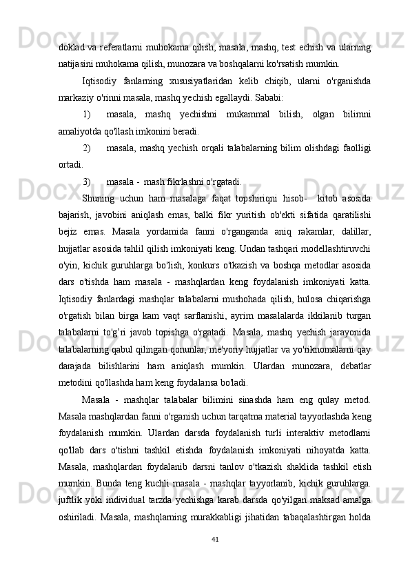 doklad va referatlarni muhokama qilish, masala, mashq, test echish va ularning
natijasini muhokama qilish, munozara va boshqalarni ko'rsatish mumkin. 
Iqtisodiy   fanlarning   xususiyatlaridan   kelib   chiqib,   ularni   o'rganishda
markaziy o'rinni masala, mashq yechish egallaydi.  Sababi: 
1) masala,   mashq   yechishni   mukammal   bilish,   olgan   bilimni
amaliyotda qo'llash imkonini beradi. 
2) masala,   mashq  yechish   orqali   talabalarning  bilim  olishdagi   faolligi
ortadi. 
3) masala -  mash fikrlashni o'rgatadi. 
Shuning   uchun   ham   masalaga   faqat   topshiriqni   hisob-     kitob   asosida
bajarish,   javobini   aniqlash   emas,   balki   fikr   yuritish   ob'ekti   sifatida   qaratilishi
bejiz   emas.   Masala   yordamida   fanni   o'rganganda   aniq   rakamlar,   dalillar,
hujjatlar asosida tahlil qilish imkoniyati keng. Undan tashqari modellashtiruvchi
o'yin,   kichik   guruhlarga   bo'lish,   konkurs   o'tkazish   va   boshqa   metodlar   asosida
dars   o'tishda   ham   masala   -   mashqlardan   keng   foydalanish   imkoniyati   katta.
Iqtisodiy   fanlardagi   mashqlar   talabalarni   mushohada   qilish,   hulosa   chiqarishga
o'rgatish   bilan   birga   kam   vaqt   sarflanishi,   ayrim   masalalarda   ikkilanib   turgan
talabalarni   to'g’ri   javob   topishga   o'rgatadi.   Masala,   mashq   yechish   jarayonida
talabalarning qabul qilingan qonunlar, me'yoriy hujjatlar va yo'riknomalarni qay
darajada   bilishlarini   ham   aniqlash   mumkin.   Ulardan   munozara,   debatlar
metodini qo'llashda ham keng foydalansa bo'ladi. 
Masala   -   mashqlar   talabalar   bilimini   sinashda   ham   eng   qulay   metod.
Masala mashqlardan fanni o'rganish uchun tarqatma material tayyorlashda keng
foydalanish   mumkin.   Ulardan   darsda   foydalanish   turli   interaktiv   metodlarni
qo'llab   dars   o'tishni   tashkil   etishda   foydalanish   imkoniyati   nihoyatda   katta.
Masala,   mashqlardan   foydalanib   darsni   tanlov   o'tkazish   shaklida   tashkil   etish
mumkin.   Bunda   teng   kuchli   masala   -   mashqlar   tayyorlanib,   kichik   guruhlarga.
juftlik   yoki   individual   tarzda   yechishga   karab   darsda   qo'yilgan   maksad   amalga
oshiriladi.   Masala,   mashqlarning   murakkabligi   jihatidan   tabaqalashtirgan   holda
41