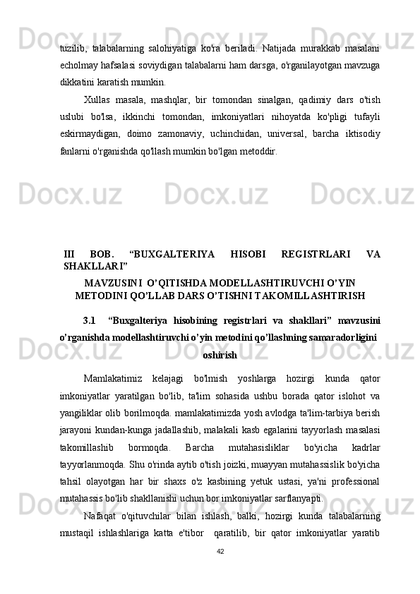 tuzilib,   talabalarning   salohiyatiga   ko'ra   beriladi.   Natijada   murakkab   masalani
echolmay hafsalasi soviydigan talabalarni ham darsga, o'rganilayotgan mavzuga
dikkatini karatish mumkin.  
Xullas   masala,   mashqlar,   bir   tomondan   sinalgan,   qadimiy   dars   o'tish
uslubi   bo'lsa,   ikkinchi   tomondan,   imkoniyatlari   nihoyatda   ko'pligi   tufayli
eskirmaydigan,   doimo   zamonaviy,   uchinchidan,   universal,   barcha   iktisodiy
fanlarni o'rganishda qo'llash mumkin bo'lgan metoddir. 
 
 
 
 
 
 
 
III   BOB.   “BUXGALTERIYA   HISOBI   REGISTRLARI   VA
SHAKLLARI” 
MAVZUSINI  O’QITISHDA MODELLASHTIRUVCHI O’YIN
METODINI QO’LLAB DARS O’TISHNI TAKOMILLASHTIRISH 
3.1     “Buxgalteriya   hisobining   registrlari   va   shakllari”   mavzusini
o’rganishda modellashtiruvchi o’yin metodini qo’llashning samaradorligini 
oshirish 
Mamlakatimiz   kelajagi   bo'lmish   yoshlarga   hozirgi   kunda   qator
imkoniyatlar   yaratilgan   bo'lib,   ta'lim   sohasida   ushbu   borada   qator   islohot   va
yangiliklar olib borilmoqda. mamlakatimizda yosh avlodga ta'lim-tarbiya berish
jarayoni   kundan-kunga  jadallashib,  malakali  kasb   egalarini   tayyorlash  masalasi
takomillashib   bormoqda.   Barcha   mutahasisliklar   bo'yicha   kadrlar
tayyorlanmoqda. Shu o'rinda aytib o'tish joizki, muayyan mutahassislik bo'yicha
tahsil   olayotgan   har   bir   shaxs   o'z   kasbining   yetuk   ustasi,   ya'ni   professional
mutahassis bo'lib shakllanishi uchun bor imkoniyatlar sarflanyapti.  
Nafaqat   o'qituvchilar   bilan   ishlash,   balki,   hozirgi   kunda   talabalarning
mustaqil   ishlashlariga   katta   e'tibor     qaratilib,   bir   qator   imkoniyatlar   yaratib
42  
  