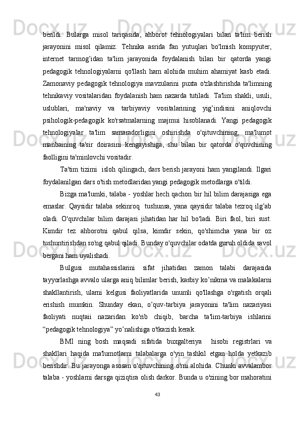 berildi.   Bularga   misol   tariqasida,   ahborot   tehnologiyalari   bilan   ta'lim   berish
jarayonini   misol   qilamiz.   Tehnika   asrida   fan   yutuqlari   bo'lmish   kompyuter,
internet   tarmog’idan   ta'lim   jarayonida   foydalanish   bilan   bir   qatorda   yangi
pedagogik   tehnologiyalarni   qo'llash   ham   alohida   muhim   ahamiyat   kasb   etadi.
Zamonaviy   pedagogik   tehnologiya   mavzularini   puxta   o'zlashtirishda   ta'limning
tehnikaviy   vositalaridan   foydalanish   ham   nazarda   tutiladi.   Ta'lim   shakli,   usuli,
uslublari,   ma'naviy   va   tarbiyaviy   vositalarining   yig’indisini   aniqlovchi
psihologik-pedagogik   ko'rsatmalarning   majmui   hisoblanadi.   Yangi   pedagogik
tehnologiyalar   ta'lim   samaradorligini   oshirishda   o'qituvchining,   ma'lumot
manbaining   ta'sir   doirasini   kengayishiga,   shu   bilan   bir   qatorda   o'quvchining
faolligini ta'minlovchi vositadir. 
Ta'tim tizimi   isloh qilingach, dars berish jarayoni ham yangilandi. Ilgari
foydalanilgan dars o'tish metodlaridan yangi pedagogik metodlarga o'tildi.  
Bizga ma'lumki, talaba - yoshlar hech qachon bir hil bilim darajasiga ega
emaslar.   Qaysidir   talaba   sekinroq     tushunsa,   yana   qaysidir   talaba   tezroq   ilg’ab
oladi.   O'quvchilar   bilim   darajasi   jihatidan   har   hil   bo'ladi.   Biri   faol,   biri   sust.
Kimdir   tez   ahborotni   qabul   qilsa,   kimdir   sekin,   qo'shimcha   yana   bir   oz
tushuntirishdan so'ng qabul qiladi. Bunday o'quvchilar odatda guruh oldida savol
bergani ham uyalishadi. 
Bulgusi   mutahassislarini   sifat   jihatidan   zamon   talabi   darajasida
tayyorlashga avvalo ularga aniq bilimlar berish, kasbiy ko’nikma va malakalarni
shakllantirish,   ularni   kelgusi   faoliyatlarida   unumli   qo'llashga   o'rgatish   orqali
erishish   mumkin.   Shunday   ekan,   o’quv-tarbiya   jarayonini   ta'lim   nazariyasi
faoliyati   nuqtaii   nazaridan   ko'rib   chiqib,   barcha   ta'lim-tarbiya   ishlarini
“pedagogik tehnologiya” yo’nalishiga o'tkazish kerak.  
BMI   ning   bosh   maqsadi   sifatida   buxgalteriya     hisobi   registrlari   va
shakllari   haqida   ma'lumotlarni   talabalarga   o'yin   tashkil   etgan   holda   yetkazib
berishdir. Bu jarayonga asosan o'qituvchining o'rni alohida. Chunki avvalambor
talaba - yoshlarni darsga qiziqtira olish darkor. Bunda u o'zining bor mahoratini
43  
  