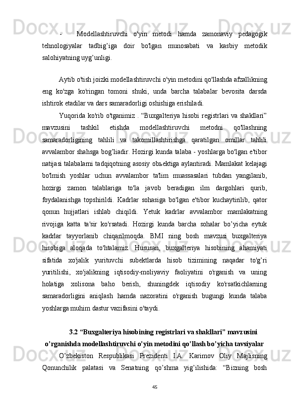 - Modellashtiruvchi   o'yin   metodi   hamda   zamonaviy   pedagogik
tehnologiyalar   tadbig’iga   doir   bo'lgan   munosabati   va   kasbiy   metodik
salohiyatning uyg’unligi .   
 
Aytib o'tish joizki modellashtiruvchi o'yin metodini qo'llashda afzallikning
eng   ko'zga   ko'ringan   tomoni   shuki,   unda   barcha   talabalar   bevosita   darsda
ishtirok etadilar va dars samaradorligi oshishiga erishiladi.  
Yuqorida ko'rib o'tganimiz . “Buxgalteriya hisobi registrlari va shakllari”
mavzusini   tashkil   etishda   modellashtiruvchi   metodni   qo'llashning
samaradorligining   tahlili   va   takomillashtirishga   qaratilgan   omillar   tahlili
avvalambor shahsga bog’liadir. Hozirgi kunda talaba - yoshlarga bo'lgan e'tibor
natijasi talabalarni tadqiqotning asosiy ob ь ektiga aylantiradi. Mamlakat kelajagi
bo'lmish   yoshlar   uchun   avvalambor   ta'lim   muassasalari   tubdan   yangilanib,
hozirgi   zamon   talablariga   to'la   javob   beradigan   ilm   dargohlari   qurib,
foydalanishga   topshirildi.   Kadrlar   sohasiga   bo'lgan   e'tibor   kuchaytirilib,   qator
qonun   hujjatlari   ishlab   chiqildi.   Yetuk   kadrlar   avvalambor   mamlakatning
rivojiga   katta   ta'sir   ko'rsatadi.   Hozirgi   kunda   barcha   sohalar   bo’yicha   eytuk
kadrlar   tayyorlanib   chiqarilmoqda.   BMI   ning   bosh   mavzusi   buxgalteriya
hisobiga   aloqada   to'htalamiz.   Hususan,   buxgalteriya   hisobining   ahamiyati
sifatida   xo'jalik   yurituvchi   subektlarda   hisob   tizimining   naqadar   to'g’ri
yuritilishi,   xo'jalikning   iqtisodiy-moliyaviy   faoliyatini   o'rganish   va   uning
holatiga   xolisona   baho   berish,   shuningdek   iqtisodiy   ko'rsatkichlarning
samaradorligini   aniqlash   hamda   nazoratini   o'rganish   bugungi   kunda   talaba
yoshlarga muhim dastur vazifasini o'taydi. 
 
3.2 “Buxgalteriya hisobining registrlari va shakllari” mavzusini 
o’rganishda modellashtiruvchi o’yin metodini qo’llash bo’yicha tavsiyalar 
O’zbekiston   Respublikasi   Prezidenti   I.A.   Karimov   Oliy   Majlisning
Qonunchilik   palatasi   va   Senatning   qo’shma   yig’ilishida:   “Bizning   bosh
45  
  