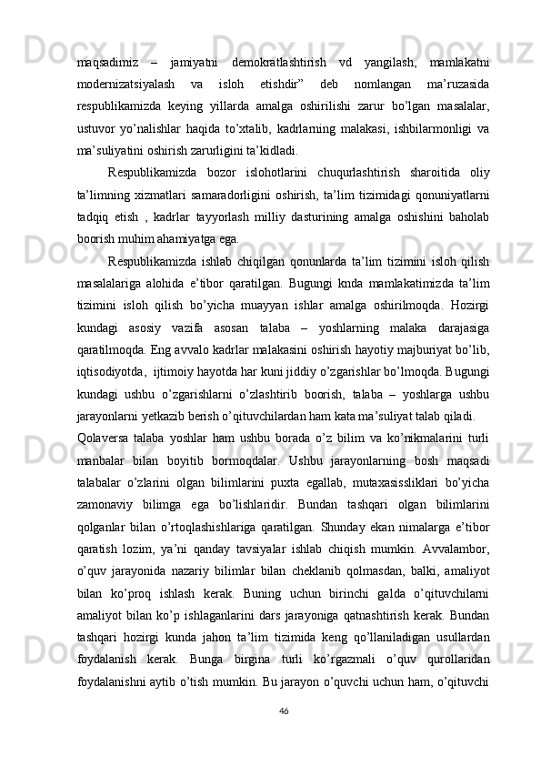 maqsadimiz   –   jamiyatni   demokratlashtirish   vd   yangilash,   mamlakatni
modernizatsiyalash   va   isloh   etishdir”   deb   nomlangan   ma’ruzasida
respublikamizda   keying   yillarda   amalga   oshirilishi   zarur   bo’lgan   masalalar,
ustuvor   yo’nalishlar   haqida   to’xtalib,   kadrlarning   malakasi,   ishbilarmonligi   va
ma’suliyatini oshirish zarurligini ta’kidladi.  
Respublikamizda   bozor   islohotlarini   chuqurlashtirish   sharoitida   oliy
ta’limning   xizmatlari   samaradorligini   oshirish,   ta’lim   tizimidagi   qonuniyatlarni
tadqiq   etish   ,   kadrlar   tayyorlash   milliy   dasturining   amalga   oshishini   baholab
boorish muhim ahamiyatga ega.  
Respublikamizda   ishlab   chiqilgan   qonunlarda   ta’lim   tizimini   isloh   qilish
masalalariga   alohida   e’tibor   qaratilgan.   Bugungi   knda   mamlakatimizda   ta’lim
tizimini   isloh   qilish   bo’yicha   muayyan   ishlar   amalga   oshirilmoqda.   Hozirgi
kundagi   asosiy   vazifa   asosan   talaba   –   yoshlarning   malaka   darajasiga
qaratilmoqda. Eng avvalo kadrlar malakasini oshirish hayotiy majburiyat bo’lib,
iqtisodiyotda,  ijtimoiy hayotda har kuni jiddiy o’zgarishlar bo’lmoqda. Bugungi
kundagi   ushbu   o’zgarishlarni   o’zlashtirib   boorish,   talaba   –   yoshlarga   ushbu
jarayonlarni yetkazib berish o’qituvchilardan ham kata ma’suliyat talab qiladi. 
Qolaversa   talaba   yoshlar   ham   ushbu   borada   o’z   bilim   va   ko’nikmalarini   turli
manbalar   bilan   boyitib   bormoqdalar.   Ushbu   jarayonlarning   bosh   maqsadi
talabalar   o’zlarini   olgan   bilimlarini   puxta   egallab,   mutaxasissliklari   bo’yicha
zamonaviy   bilimga   ega   bo’lishlaridir.   Bundan   tashqari   olgan   bilimlarini
qolganlar   bilan   o’rtoqlashishlariga   qaratilgan.   Shunday   ekan   nimalarga   e’tibor
qaratish   lozim,   ya’ni   qanday   tavsiyalar   ishlab   chiqish   mumkin.   Avvalambor,
o’quv   jarayonida   nazariy   bilimlar   bilan   cheklanib   qolmasdan,   balki,   amaliyot
bilan   ko’proq   ishlash   kerak.   Buning   uchun   birinchi   galda   o’qituvchilarni
amaliyot   bilan   ko’p   ishlaganlarini   dars   jarayoniga   qatnashtirish   kerak.   Bundan
tashqari   hozirgi   kunda   jahon   ta’lim   tizimida   keng   qo’llaniladigan   usullardan
foydalanish   kerak.   Bunga   birgina   turli   ko’rgazmali   o’quv   qurollaridan
foydalanishni aytib o’tish mumkin. Bu jarayon o’quvchi uchun ham, o’qituvchi
46  
  