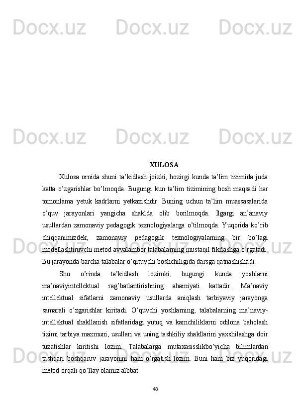 XULOSA 
Xulosa   ornida   shuni   ta’kidlash   joizki,   hozirgi   kunda   ta’lim   tizimida   juda
katta  o’zgarishlar   bo’lmoqda.  Bugungi  kun  ta’lim   tizimining  bosh  maqsadi   har
tomonlama   yetuk   kadrlarni   yetkazishdir.   Buning   uchun   ta’lim   muassasalarida
o’quv   jarayonlari   yangicha   shaklda   olib   borilmoqda.   Ilgargi   an’anaviy
usullardan   zamonaviy  pedagogik   texnologiyalarga   o’tilmoqda.  Yuqorida   ko’rib
chiqqanimizdek,   zamonaviy   pedagogik   texnologiyalarning   bir   bo’lagi
modellashtiruvchi metod avvalambor talabalarning mustaqil fikrlashga o’rgatadi.
Bu jarayonda barcha talabalar o’qituvchi boshchiligida darsga qatnashishadi.  
Shu   o’rinda   ta’kidlash   lozimki,   bugungi   kunda   yoshlarni
ma’naviyintellektual   rag’batlantirishning   ahamiyati   kattadir.   Ma’naviy
intellektual   sifatlarni   zamonaviy   usullarda   aniqlash   tarbiyaviy   jarayonga
samarali   o’zgarishlar   kiritadi.   O’quvchi   yoshlarning,   talabalarning   ma’naviy-
intellektual   shakllanish   sifatlaridagi   yutuq   va   kamchiliklarni   odilona   baholash
tizimi tarbiya mazmuni, usullari va uning tashkiliy shakllarini yaxshilashga doir
tuzatishlar   kiritishi   lozim.   Talabalarga   mutaxasisslikbo’yicha   bilimlardan
tashqari   boshqaruv   jarayonini   ham   o’rgatish   lozim.   Buni   ham   biz   yuqoridagi
metod orqali qo’llay olamiz albbat.  
48  
  