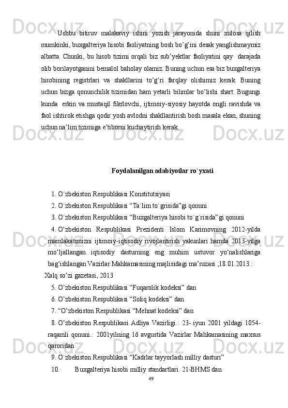 Ushbu   bitiruv   malakaviy   ishini   yozish   jarayonida   shuni   xulosa   qilish
mumkinki, buxgalteriya hisobi faoliyatning bosh bo’g’ini desak yanglishmaymiz
albatta. Chunki, bu hisob  tizimi  orqali  biz sub’yektlar  faoliyatini  qay   darajada
olib borilayotganini bemalol baholay olamiz. Buning uchun esa biz buxgalteriya
hisobining   registrlari   va   shakllarini   to’g’ri   farqlay   olishimiz   kerak.   Buning
uchun bizga qonunchilik tizimidan ham  yetarli  bilimlar  bo’lishi  shart. Bugungi
kunda   erkin va mustaqil  fikrlovchi, ijtimoiy-siyosiy  hayotda ongli  ravishda  va
faol ishtirok etishga qodir yosh avlodni shakllantirish bosh masala ekan, shuning
uchun na’lim tizimiga e’tiborni kuchaytirish kerak. 
 
 
Foydalanilgan adabiyotlar ro`yxati
1. O`zbekiston Respublikasi Konstitutsiyasi 
2. O`zbekiston Respublikasi “Ta`lim to`grisida”gi qonuni 
3. O`zbekiston Respublikasi “Buxgalteriya hisobi to`g`risida”gi qonuni 
4. O‘zbekiston   Respublikasi   Prezidenti   Islom   Karimovning   2012-yilda
mamlakatimizni   ijtimoiy-iqtisodiy   rivojlantirish   yakunlari   hamda   2013-yilga
mo‘ljallangan   iqtisodiy   dasturning   eng   muhim   ustuvor   yo‘nalishlariga
bag‘ishlangan Vazirlar Mahkamasining majlisidagi ma’ruzasi ,18.01.2013.: 
Xalq so’zi gazetasi, 2013 
5. O’zbekiston Respublikasi “Fuqarolik kodeksi” dan 
6. O’zbekiston Respublikasi “Soliq kodeksi” dan 
7. “O’zbekiston Respublikasi “Mehnat kodeksi” dan 
8. O’zbekiston  Respublikasi   Adliya  Vazirligi.:  23-   iyun  2001  yildagi   1054-
raqamli   qonuni.:   2001yilning   16   avgustida   Vazirlar   Mahkamasining   maxsus
qaroridan 
9. O`zbekiston Respublikasi “Kadrlar tayyorlash milliy dasturi” 
10. Buxgalteriya hisobi milliy standartlari. 21-BHMS dan 
49
