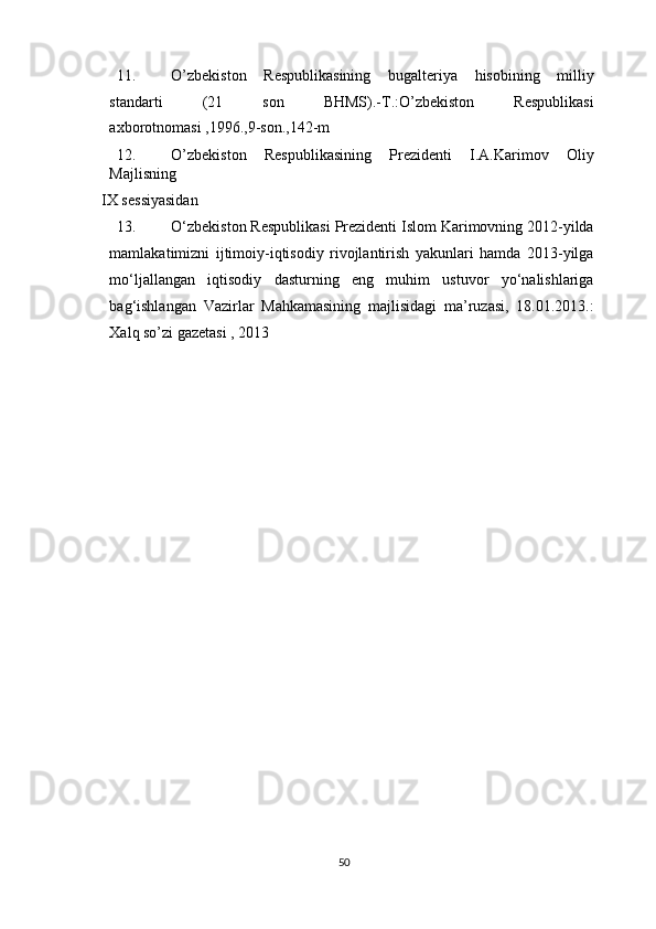 11. O’zbekiston   Respublikasining   bugalteriya   hisobining   milliy
standarti   (21   son   BHMS).-T.:O’zbekiston   Respublikasi
axborotnomasi ,1996.,9-son.,142-m 
12. O’zbekiston   Respublikasining   Prezidenti   I.A.Karimov   Oliy
Majlisning 
IX sessiyasidan 
13. O‘zbekiston Respublikasi Prezidenti Islom Karimovning 2012-yilda
mamlakatimizni   ijtimoiy-iqtisodiy   rivojlantirish   yakunlari   hamda   2013-yilga
mo‘ljallangan   iqtisodiy   dasturning   eng   muhim   ustuvor   yo‘nalishlariga
bag‘ishlangan   Vazirlar   Mahkamasining   majlisidagi   ma’ruzasi,   18.01.2013.:
Xalq so’zi gazetasi , 2013 
   
50  
  