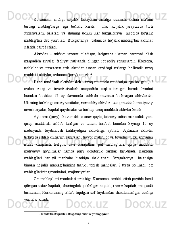 Korxonalar   moliya-xo'jalik   faoliyatini   amalga   oshirishi   uchun   ma'lum
turdagi   mablag’larga   ega   bo'lishi   kerak.     Ular   xo'jalik   jarayonida   turli
funksiyalarni   bajaradi   va   shuning   uchun   ular   buxgalteriya     hisobida   ho'jalik
mablag’lari   deb   yuritiladi.   Buxgalteriya     balansida   ho'jalik   mablag’lari   aktivlar
sifatida e'tirof etiladi. 
Aktivlar   -   sub'ekt   nazorat   qiladigan,   kelgusida   ulardan   daromad   olish
maqsadida   avvalgi   faoliyat   natijasida   olingan   iqtisodiy   resurslardir.   Korxona,
tashkilot   va   muas-sasalarda   aktivlar   asosan   quyidagi   turlarga   bo'linadi:   uzoq
muddatli aktivlar, aylanma (joriy) aktivlar 3
. 
Uzoq muddatli aktivlar deb   - uzoq muomala muddatiga ega bo'lgan (12
oydan   ortiq)   va   investitsiyalash   maqsadida   saqlab   turilgan   hamda   hisobot
kunidan   boshlab   12   oy   davomida   sotilishi   mumkin   bo'lmagan   aktivlardir.
Ularning tarkibiga asosiy vositalar, nomoddiy aktivlar, uzoq muddatli moliyaviy
investitsiyalar, kapital quyilmalar va boshqa uzoq muddatli aktivlar kiradi. 
Aylanma (joriy) aktivlar deb, asosan qayta, takroriy sotish maksadida yoki
qisqa   muddatda   ushlab   turilgan   va   undan   hisobot   kunidan   keyingi   12   oy
mobaynida   foydalanish   kutilayotgan   aktivlarga   aytiladi.   Aylanma   aktivlar
tarkibiga ishlab chiqarish zahiralari, tayyor mahsulot va tovarlar, tugallanmagan
ishlab   chiqarish,   kelgusi   davr   xarajatlari,   pul   mablag’lari,   qisqa   muddatli
moliyaviy   qo'yilmalar   hamda   joriy   debitorlik   qarzlari   kiri-tiladi.   Korxona
mablag’lari   har   yil   manbalar   hisobiga   shakllanadi.   Buxgalteriya     balansiga
binoan   ho'jalik   mablag’larining   tashkil   topish   manbalari   2   turga   bo'linadi:   o'z
mablag’larining manbalari, majburiyatlar. 
O'z mablag’lari manbalari  tarkibiga Korxonani tashkil  etish paytida hosil
qilingan ustav  kapitali,  shuningdek  qo'shilgan  kapital,  rezerv  kapitali, maqsadli
tushumlar,   Korxonaning   ishlab   topilgan   sof   foydasidan   shakllantirilgan   boshqa
vositalar kiradi. 
3  O`zbekiston Respublikasi Buxgalteriya hisobi to`g`risidagi qonuni 
 
7  
  