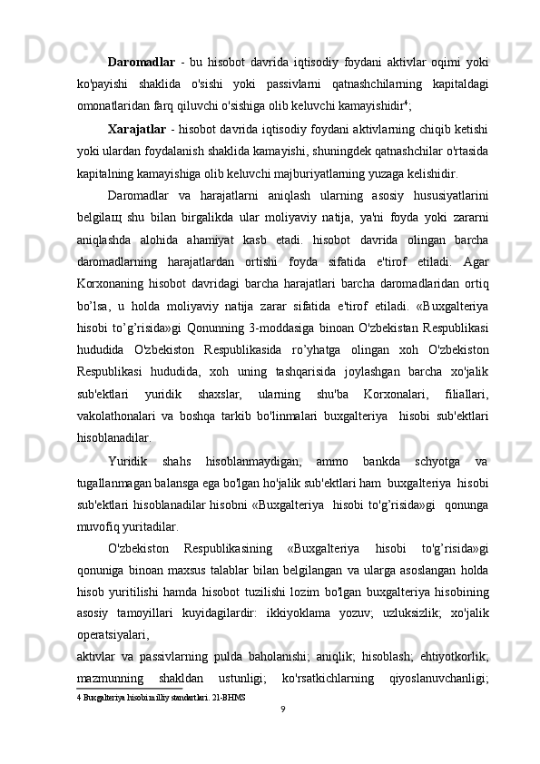 Daromadlar   -   bu   hisobot   davrida   iqtisodiy   foydani   aktivlar   oqimi   yoki
ko'payishi   shaklida   o'sishi   yoki   passivlarni   qatnashchilarning   kapitaldagi
omonatlaridan farq qiluvchi o'sishiga olib keluvchi kamayishidir 4
; 
Xarajatlar   - hisobot davrida iqtisodiy foydani aktivlarning chiqib ketishi
yoki ulardan foydalanish shaklida kamayishi, shuningdek qatnashchilar o'rtasida
kapitalning kamayishiga olib keluvchi majburiyatlarning yuzaga kelishidir. 
Daromadlar   va   harajatlarni   aniqlash   ularning   asosiy   hususiyatlarini
belgila щ   shu   bilan   birgalikda   ular   moliyaviy   natija,   ya'ni   foyda   yoki   zararni
aniqlashda   alohida   ahamiyat   kasb   etadi.   hisobot   davrida   olingan   barcha
daromadlarning   harajatlardan   ortishi   foyda   sifatida   e'tirof   etiladi.   Agar
Korxonaning   hisobot   davridagi   barcha   harajatlari   barcha   daromadlaridan   ortiq
bo’lsa,   u   holda   moliyaviy   natija   zarar   sifatida   e'tirof   etiladi.   «Buxgalteriya
hisobi   to’g’risida»gi   Qonunning   3-moddasiga   binoan   O'zbekistan   Respublikasi
hududida   O'zbekiston   Respublikasida   ro’yhatga   olingan   xoh   O'zbekiston
Respublikasi   hududida,   xoh   uning   tashqarisida   joylashgan   barcha   xo'jalik
sub'ektlari   yuridik   shaxslar,   ularning   shu'ba   Korxonalari,   filiallari,
vakolathonalari   va   boshqa   tarkib   bo'linmalari   buxgalteriya     hisobi   sub'ektlari
hisoblanadilar. 
Yuridik  shahs  hisoblanmaydigan,  ammo  bankda  schyotga  va 
tugallanmagan balansga ega bo'lgan ho'jalik sub'ektlari ham  buxgalteriya  hisobi
sub'ektlari   hisoblanadilar   hisobni   «Buxgalteriya     hisobi   to'g’risida»gi     qonunga
muvofiq yuritadilar. 
O'zbekiston   Respublikasining   «Buxgalteriya   hisobi   to'g’risida»gi
qonuniga   binoan   maxsus   talablar   bilan   belgilangan   va   ularga   asoslangan   holda
hisob   yuritilishi   hamda   hisobot   tuzilishi   lozim   bo'lgan   buxgalteriya   hisobining
asosiy   tamoyillari   kuyidagilardir:   ikkiyoklama   yozuv;   uzluksizlik;   xo'jalik
operatsiyalari,  
aktivlar   va   passivlarning   pulda   baholanishi;   aniqlik;   hisoblash;   ehtiyotkorlik;
mazmunning   shakldan   ustunligi;   ko'rsatkichlarning   qiyoslanuvchanligi;
4  Buxgalteriya hisobi milliy standartlari.   21-BHMS  
9  
  