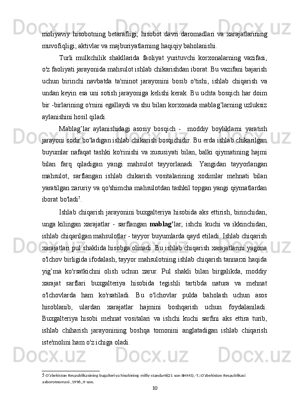 moliyaviy   hisobotning   betarafligi;   hisobot   davri   daromadlari   va   xarajatlarining
muvofiqligi; aktivlar va majburiyatlarning haqiqiy baholanishi.  
Turli   mulkchilik   shakllarida   faoliyat   yurituvchi   korxonalarning   vazifasi,
o'z faoliyati jarayonida mahsulot ishlab chikarishdan iborat. Bu vazifani bajarish
uchun   birinchi   navbatda   ta'minot   jarayonini   bosib   o'tishi,   ishlab   chiqarish   va
undan keyin esa uni sotish jarayoniga kelishi kerak. Bu uchta bosqich har doim
bir -birlarining o'rnini egallaydi va shu bilan korxonada mablag’larning uzluksiz
aylanishini hosil qiladi. 
Mablag’lar   aylanishidagi   asosiy   bosqich   -     moddiy   boyliklarni   yaratish
jarayoni sodir bo'ladigan ishlab chikarish bosqichidir. Bu erda ishlab chikarilgan
buyumlar  nafaqat  tashki   ko'rinishi   va  xususiyati  bilan,  balki  qiymatining  hajmi
bilan   farq   qiladigan   yangi   mahsulot   tayyorlanadi.   Yangidan   tayyorlangan
mahsulot,   sarflangan   ishlab   chikarish   vositalarining   xodimlar   mehnati   bilan
yaratilgan zaruriy va qo'shimcha mahsulotdan tashkil topgan yangi qiymatlardan
iborat bo'ladi 5
. 
Ishlab chiqarish jarayonini buxgalteriya hisobida aks ettirish, birinchidan,
unga   kilingan   xarajatlar   -   sarflangan   mablag’ lar,   ishchi   kuchi   va   ikkinchidan,
ishlab chiqarilgan mahsulotlar - tayyor buyumlarda qayd etiladi. Ishlab chiqarish
xarajatlari pul shaklida hisobga olinadi. Bu ishlab chiqarish xarajatlarini yagona
o'lchov birligida ifodalash, tayyor mahsulotning ishlab chiqarish tannarxi haqida
yig’ma   ko'rsatkichni   olish   uchun   zarur.   Pul   shakli   bilan   birgalikda,   moddiy
xarajat   sarflari   buxgalteriya   hisobida   tegishli   tartibda   natura   va   mehnat
o'lchovlarda   ham   ko'rsatiladi.   Bu   o'lchovlar   pulda   baholash   uchun   asos
hisoblanib,   ulardan   xarajatlar   hajmini   boshqarish   uchun   foydalaniladi.
Buxgalteriya   hisobi   mehnat   vositalari   va   ishchi   kuchi   sarfini   aks   ettira   turib,
ishlab   chiharish   jarayonining   boshqa   tomonini   anglatadigan   ishlab   chiqarish
iste'molini ham o'z ichiga oladi. 
5   O’zbekiston Respublikasining bugalteriya hisobining milliy standarti(21 son BHMS).-T.:O’zbekiston Respublikasi 
axborotnomasi ,1996.,9-son.  
10