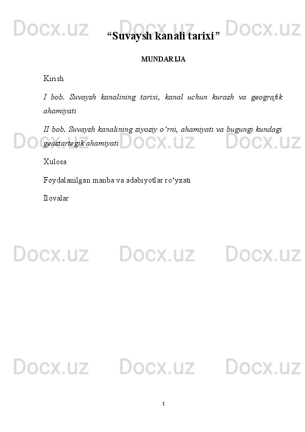 “ Suvaysh kanali tarixi ”
MUNDARIJA
Kirish
I   bob.   Suvaysh   kanalining   tarixi,   kanal   uchun   kurash   va   geografik
ahamiyati
II bob. Suvaysh kanalining siyosiy o rni, ahamiyati va bugungi kundagiʻ
geostartegik ahamiyati
Xulosa
Foydalanilgan manba va adabiyotlar ro yxati	
ʻ
Ilovalar
                                                           
1 
