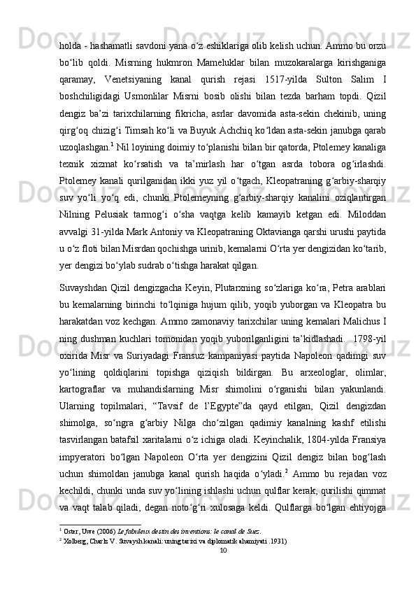 holda - hashamatli savdoni yana o z eshiklariga olib kelish uchun. Ammo bu orzuʻ
bo lib   qoldi.   Misrning   hukmron   Mameluklar   bilan   muzokaralarga   kirishganiga	
ʻ
qaramay,   Venetsiyaning   kanal   qurish   rejasi   1517-yilda   Sulton   Salim   I
boshchiligidagi   Usmonlilar   Misrni   bosib   olishi   bilan   tezda   barham   topdi.   Qizil
dengiz   ba’zi   tarixchilarning   fikricha,   asrlar   davomida   asta-sekin   chekinib,   uning
qirg oq chizig i Timsah ko li va Buyuk Achchiq ko ldan asta-sekin janubga qarab
ʻ ʻ ʻ ʻ
uzoqlashgan. 1
 Nil loyining doimiy to planishi bilan bir qatorda, Ptolemey kanaliga	
ʻ
texnik   xizmat   ko rsatish   va   ta’mirlash   har   o tgan   asrda   tobora   og irlashdi.	
ʻ ʻ ʻ
Ptolemey   kanali   qurilganidan   ikki   yuz   yil   o tgach,   Kleopatraning   g arbiy-sharqiy	
ʻ ʻ
suv   yo li   yo q   edi,   chunki   Ptolemeyning   g arbiy-sharqiy   kanalini   oziqlantirgan	
ʻ ʻ ʻ
Nilning   Pelusiak   tarmog i   o sha   vaqtga   kelib   kamayib   ketgan   edi.   Miloddan	
ʻ ʻ
avvalgi 31-yilda Mark Antoniy va Kleopatraning Oktavianga qarshi urushi paytida
u o z floti bilan Misrdan qochishga urinib, kemalarni O rta yer dengizidan ko tarib,	
ʻ ʻ ʻ
yer dengizi bo ylab sudrab o tishga harakat qilgan. 	
ʻ ʻ
Suvayshdan Qizil  dengizgacha  Keyin, Plutarxning so zlariga ko ra, Petra arablari	
ʻ ʻ
bu   kemalarning   birinchi   to lqiniga   hujum   qilib,   yoqib   yuborgan   va   Kleopatra   bu	
ʻ
harakatdan voz kechgan. Ammo zamonaviy tarixchilar uning kemalari Malichus I
ning   dushman   kuchlari   tomonidan   yoqib   yuborilganligini   ta’kidlashadi.     1798-yil
oxirida   Misr   va   Suriyadagi   Fransuz   kampaniyasi   paytida   Napoleon   qadimgi   suv
yo lining   qoldiqlarini   topishga   qiziqish   bildirgan.   Bu   arxeologlar,   olimlar,	
ʻ
kartograflar   va   muhandislarning   Misr   shimolini   o rganishi   bilan   yakunlandi.	
ʻ
Ularning   topilmalari,   “Tavsif   de   l’Egypte”da   qayd   etilgan,   Qizil   dengizdan
shimolga,   so ngra   g arbiy   Nilga   cho zilgan   qadimiy   kanalning   kashf   etilishi	
ʻ ʻ ʻ
tasvirlangan batafsil xaritalarni o z ichiga oladi. Keyinchalik, 1804-yilda Fransiya	
ʻ
impyeratori   bo lgan   Napoleon   O rta   yer   dengizini   Qizil   dengiz   bilan   bog lash	
ʻ ʻ ʻ
uchun   shimoldan   janubga   kanal   qurish   haqida   o yladi.	
ʻ 2
  Ammo   bu   rejadan   voz
kechildi, chunki unda suv yo lining ishlashi uchun qulflar kerak, qurilishi qimmat	
ʻ
va   vaqt   talab   qiladi,   degan   noto g ri   xulosaga   keldi.   Qulflarga   bo lgan   ehtiyojga	
ʻ ʻ ʻ
1
 Oster, Uwe (2006)   Le fabuleux destin des inventions: le canal de Suez .
2
 Xolberg, Charlz V.   Suvaysh kanali: uning tarixi va diplomatik ahamiyati   .1931)
10 