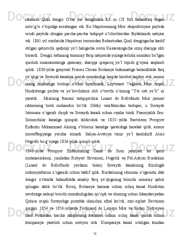 ishonish   Qizil   dengiz   O rta   yer   dengizidan   8,5   m   (28   fut)   balandroq   deganʻ
noto g ri   e’tiqodga   asoslangan   edi.   Bu   Napoleonning   Misr   ekspeditsiyasi   paytida	
ʻ ʻ
urush   paytida   olingan   parcha-parcha   tadqiqot   o lchovlaridan   foydalanish   natijasi	
ʻ
edi. 1861-yil oxirlarida Napoleon tomonidan Bubastisdan Qizil dengizgacha kashf
etilgan qatnovchi qadimiy yo l haligacha suvni Kassassingacha uzoq sharqqa olib	
ʻ
borardi.  Dengiz sathining taxminiy farqi natijasida yuzaga kelishi mumkin bo lgan	
ʻ
qurilish   muammolariga   qaramay,   sharqqa   qisqaroq   yo l   topish   g oyasi   saqlanib	
ʻ ʻ
qoldi.   1830-yilda   genyeral   Frensis   Chesni   Britaniya   hukumatiga   balandlikda   farq
yo qligi va Suvaysh kanalini qurish mumkinligi haqida hisobot taqdim etdi, ammo	
ʻ
uning   hisobotiga   boshqa   e’tibor   byerilmadi.   Leytenant   Vaghorn   Misr   orqali
Hindistonga   pochta   va   yo lovchilarni   olib   o tuvchi   o zining   “Yer   usti   yo li”   ni	
ʻ ʻ ʻ ʻ
yaratdi.     Misrning   fransuz   tadqiqotchisi   Linant   de   Bellefonds   Misr   jamoat
ishlarining   bosh   muhandisi   bo ldi.   Oddiy   vazifalaridan   tashqari,   u   Suvaysh	
ʻ
Istmusini  o rganib chiqdi  va Suvaysh kanali  uchun rejalar tuzdi. Fransiyalik Sen-	
ʻ
Simonchilar   kanalga   qiziqish   bildirishdi   va   1833--yilda   Bartelemi   Prospyer
Enfantin   Muhammad   Alining   e’tiborini   kanalga   qaratishga   harakat   qildi,   ammo
muvaffaqiyatga   yerisha   olmadi.   Italiya-Avstriya   temir   yo l   kashshofi   Alois	
ʻ
Negrelli bu g oyaga 1836-yilda qiziqib qoldi.	
ʻ
1846-yilda   Prospyer   Enfantinning   Canal   de   Suez   jamiyati   bir   qator
mutaxassislarni,   jumladan   Robyert   Stivenson,   Negrelli   va   Pol-Adrien   Burdaluni
(Linant   de   Bellefonds   yordami   bilan)   Suvaysh   kanalining   fiziologik
imkoniyatlarini   o rganish  uchun  taklif   qildi.  Burdaluning istmusni  o rganishi   ikki	
ʻ ʻ
dengiz   o rtasida   balandlikda   amaliy   farq   yo qligining   birinchi   umumiy   qabul	
ʻ ʻ
qilingan   dalili   bo ldi.   Biroq,   Britaniya   hamma   uchun   ochiq   kanal   Hindiston	
ʻ
savdosiga xalaqit berishi mumkinligidan qo rqdi va shuning uchun Iskandariyadan	
ʻ
Qohira   orqali   Suvayshga   poezdda   ulanishni   afzal   ko rdi,   oxir-oqibat   Stivenson	
ʻ
qurgan.   1854   va   1856-yillarda   Ferdinand   de   Lesseps   Misr   va   Sudan   Xediviyasi
Said   Poshodan   barcha   xalqlarning   kemalari   uchun   ochiq   kanal   qurish   uchun
kompaniya   yaratish   uchun   imtiyoz   oldi.   Kompaniya   kanal   ochilgan   kundan
11